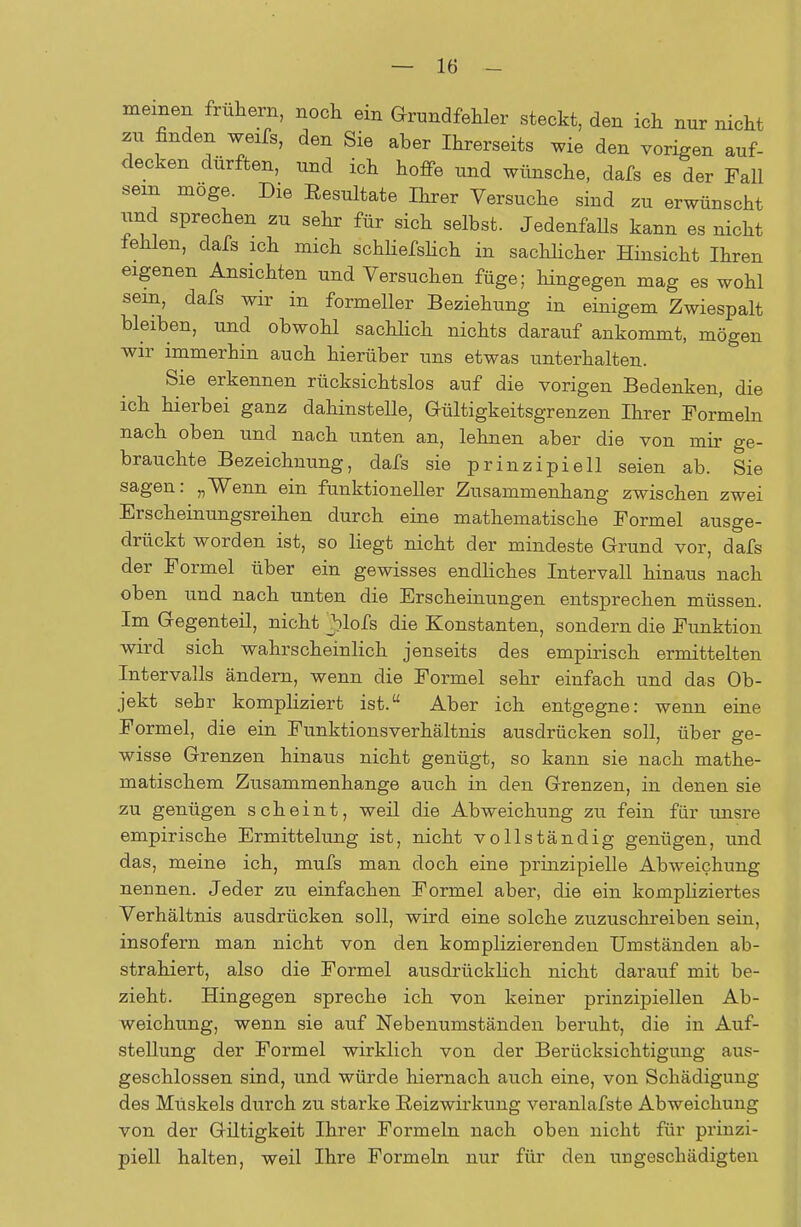 meinen frühern, noch ein Grundfehler steckt, den ich nur nicht zu finden weifs, den Sie aber Ihrerseits wie den vorigen auf- decken dürften, und ich hoffe und wünsche, dafs es der Fall sem möge. Die Eesultate Ihrer Versuche sind zu erwünscht und sprechen zu sehr für sich selbst. JedenfaUs kann es nicht fehlen, dafs ich mich schliefslich in sachlicher Hinsicht Ihren eigenen Ansichten und Versuchen füge; hingegen mag es wohl sein, dafs wir in formeller Beziehung in einigem Zwiespalt bleiben, und obwohl sachlich nichts darauf ankommt, mögen wir immerhin auch hierüber uns etwas unterhalten. Sie erkennen rücksichtslos auf die vorigen Bedenken, die ich hierbei ganz dahinstelle, Gültigkeitsgrenzen Ihrer Formeln nach oben und nach unten an, lehnen aber die von mir ge- brauchte Bezeichnung, dafs sie prinzipiell seien ab. Sie sagen: „Wenn ein funktioneller Zusammenhang zwischen zwei Erscheinungsreihen durch eine mathematische Formel ausge- drückt worden ist, so liegt nicht der mindeste Grund vor, dafs der Formel über ein gewisses endliches Intervall hinaus nach oben und nach unten die Erscheinungen entsprechen müssen. Im Gegenteil, nicht blofs die Konstanten, sondern die Funktion wird sich wahrscheinlich jenseits des empirisch ermittelten Intervalls ändern, wenn die Formel sehr einfach und das Ob- jekt sehr kompliziert ist. Aber ich entgegne: wenn eine Formel, die ein Funktionsverhältnis ausdrücken soll, über ge- wisse Grenzen hinaus nicht genügt, so kann sie nach mathe- matischem Zusammenhange auch in den Grenzen, in denen sie zu genügen scheint, weil die Abweichung zu fein für unsre empirische Ermittelung ist, nicht vollständig genügen, und das, meine ich, mufs man doch eine prinzipielle Abweichung nennen. Jeder zu einfachen Formel aber, die ein kompliziertes Verhältnis ausdrücken soll, wird eine solche zuzuschreiben sein, insofern man nicht von den komplizierenden Umständen ab- strahiert, also die Formel ausdrücklich nicht darauf mit be- zieht. Hingegen spreche ich von keiner prinzipiellen Ab- weichung, wenn sie auf Nebenumständen beruht, die in Auf- stellung der Formel wirklich von der Berücksichtigung aus- geschlossen sind, und würde hiernach auch eine, von Schädigung des Muskels durch zu starke Eeizwirkung veranlafste Abweichung von der Giltigkeit Ihrer Formeln nach oben nicht für prinzi- piell halten, weil Ihre Formeln nur für den ungeschädigten