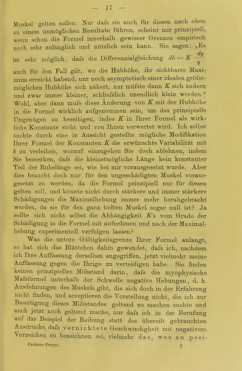 Muskel gelten sollen. Nur dafs sie auch für diesen nach oben zu einem unmöglichen Eesultate führen, scheint mir prinzipiell, wenn schon die Formel innerhalb gewisser Grenzen empirisch noch sehr zulänglich und nützlich sein kann. Sie sagen: „Es dq ist sehr möglich, dafs die Differenzialgleichung dh = K — auch für den Fall gilt, wo die Hubhöhe, ihr sichtbares Maxi- mum erreicht habend, nur noch asymptotisch einer idealen gröfst- möglichen Hubhöhe sich nähert, nur müfste dann K sich ändern und zwar immer kleiner, schliefslich unendlich klein werden. Wohl, aber dann mufs diese Änderung von K mit der Hubhöhe in die Formel wirklich aufgenommen sein, um das prinzipielle Ungenügen zu beseitigen, indes K in Ihrer Formel als wirk- liche Konstante steht und von Ihnen verwertet wird. Ich selbst suchte durch eine in Aussicht gestellte mögliche Modifikation Ihrer Formel der Konstanten K die erwünschte Variabilität mit h zu verleihen, worauf einzugehen Sie doch ablehnen, indem Sie bemerken, dafs die kleinstmögliche Länge kein konstanter Teil der Ruhelänge sei, wie bei mir vorausgesetzt wurde. Aber dies braucht doch nur für den ungeschädigten Muskel voraus- gesetzt zu werden, da die Formel prinzipiell nur für diesen gelten soll, und könnte nicht durch stärkere und immer stärkere Schädigungen die Maximalhebung immer mehr herabgebracht werden, da sie für den ganz todten Muskel sogar null ist? Ja sollte sich nicht selbst die Abhängigkeit R's vom Grade der Schädigung in die Formel mit aufnehmen und nach der Maximal- hebung experimentell verfolgen lassen? Was die untere Gültigkeitsgrenze Ihrer Formel anlangt, so hat sich das Blättchen dahin gewendet, dafs ich, nachdem ich Ihre Auffassung derselben angegriffen, jetzt vielmehr meine Auffassung gegen die Ihrige zu verteidigen habe. Sie finden keinen prinzipiellen Mifsstand darin, dafs die myophysische Mafsformel unterhalb der Schwelle negative Hebungen, d. h. Ausdehnungen des Muskels gibt, die sich doch in der Erfahrung nicht finden, und acceptieren die Vorstellung nicht, die ich zur Beseitigung dieses Mifsstandes geltend zu machen suchte und auch jetzt noch geltend mache, nur dafs ich in der Berufung auf das Beispiel der Reibung statt des übereilt gebrauchten Ausdrucks, dafs vernichtete Geschwindigkeit mit negativem Vorzeichen zu bezeichnen sei, vielmehr das, was an posi- Fechner-Preyei-. 2