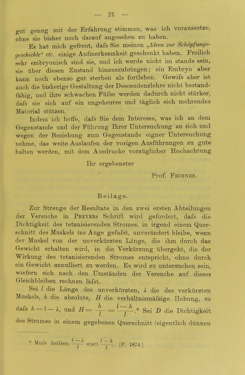 gut genug mit der Erfahrung stimmen, was ich voraussetze, ohne sie bisher noch darauf angesehen zu haben. Es hat mich gefreut, dafs Sie meinen „Ideen zur Schöpfungs- geschichte1' etc. einige Aufmerksamkeit geschenkt haben. Freilich sehr embryonisch sind sie, und ich werde nicht im stände sein, sie über diesen Zustand hinauszubringen; ein Embryo aber kann noch ebenso gut sterben als fortleben. G-ewifs aber ist auch die bisherige Gestaltung der Descendenzlehre nicht bestand- fähig, und ihre schwachen Füfse werden dadurch nicht stärker, dafs sie sich auf ein ungeheures und täglich sich mehrendes Material stützen. Indem ich hoffe, dafs Sie dem Interesse, was ich an dem Gegenstande und der Führung Ihrer Untersuchung an sich und wegen der Beziehung zum Gegenstande eigner Untersuchung nehme, das weite Auslaufen der vorigen Ausführungen zu gute halten werden, mit dem Ausdrucke vorzüglicher Hochachtung Ihr ergebenster Prof. Fechner. B eil age. Zur Strenge der Resultate in den zwei ersten Abteilungen der Versuche in Preyers Schrift wird gefordert, dafs die Dichtigkeit des tetanisierenden Stromes, in irgend einem Quer- schnitt des Muskels ins Auge gefafst, unverändert bleibe, wenn der Muskel von der unverkürzten Länge, die ihm durch das Gewicht erhalten wird, in die Verkürzung übergeht, die der Wirkung des tetanisierenden Stromes entspricht, ohne durch ein Gewicht annulliert zu werden. Es wird zu untersuchen sein, wiefern sich nach den Umständen der Versuche auf dieses Gleichbleiben rechnen läfst. Sei l die Länge des unverkürzten, l die des verkürzten Muskels, h die absolute, H die verhältnismäfsige Hebung, so dafs h = l~X, und H= =Z_IzA * Sei n die Dichtigkeit des Stromes in einem gegebenen Querschnitt (eigentlich dünnen