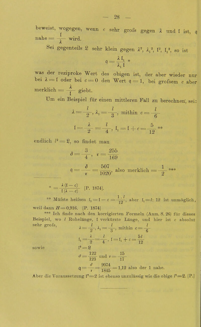 beweist, wogegen, wenn c sehr grofs gegen 1 nnd I ist, q nahe = -—- wird Sei gegenteils S sehr klein gegen l\ V, I2, lx*, so ist q was der reziproke Wert des obigen ist, der aber wieder nur bei 1 = 1 oder bei c = 0 den Wert q = l, bei grofsem c aber merklich = — giebt. Um ein Beispiel für einen mittleren Fall zu berechnen', sei: 1 — —~-, ^i = —mithin c = endlich P = £, so findet man 3 255 o = —7-, t ■ 169 ö 507 . 1 q = — = Jq2q) also merklich = ** Müfste heifsen ft = I — c—-^~, aber 1,==?: 12 ist unmöglich, weil dann H= 0,916. [P. 1874] *** Ich finde nach den korrigierten Formeln (Aum. S. 26) für dieses Beispiel, wo l Kuhelänge, I verkürzte Länge, und hier ist c absolut sehr grofs, , l . I .,„ . I X = h = -ö-, mithin c = -~- 2 ' 1 3 '  — 6 r A * r r _l 5' fl=^-=T-' I==Ii + C = T2 sowie Is = S . 122 _ 15 « = —=-r und t = 123 17 cT 2074 . 10 . , . . q = — = -jg^-= 1,12 also der 1 nahe. Aber die Voraussetzung l'=2 ist ebenso unzulässig wie die obige Z!=2. [P.l
