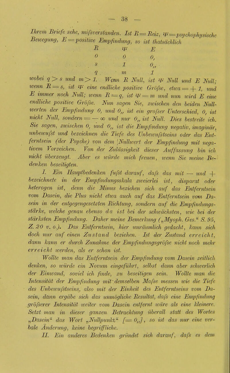 Ihrem Briefe sehe, mißverstanden. IstR = Reiz, Us=psychophy tische Bewegung, E=positive Empfindung, so ist ^tatsächlich R iy e 0 0 0, . s 1 o„ q . ■ m 1 wobei q>s und m> 1. Wenn R Null, ist W Null und E Null; ivenn R = s, ist W eine endliche positive Gröfse, etma=-\-l, und E immer noch Null; ivenn R = q, ist-W=m und nun wird E eine endliche positive Gröfse. Nun sagen Sie, epischen dm leiden Null- iverten der Empfindung 0, und 0„ ist ein grofser Unterschied, 0, ist nicht Null,, sondern = — oo und nur 0„ ist Null: Dies bestreite ich. Sie sagen, zwischen 0, und 0„ ist die Empfindung negativ, imaginär, unbewufst und bezeichnen die Tiefe des ünbeivufstseins oder das Ent- ferntsein (der Psyche) von dem Nullwert der Empfindung mit nega- tivem Vorzeichen. Von der Ztdässigkeit dieser Auffassung bin ich nicht überzeugt. Aber es ivürde mich freuen, ivenn Sie meine Be- denken beseitigten. I. Ein HauptbedenJcen fufst darauf, dafs das mit — und -f- bezeichnete in der Empfindungsskala zweierlei ist, disparat oder heterogen ist, denn die Minus beziehen sich auf das Entferntsein vom Basein, die Plus nicht etwa auch auf das Entferntsein vom Ba- sein in der entgegengesetzten Richtung, sondern auf die Empfindungs- stärke, welche genau ebenso da ist bei der schwächsten, wie bei der stärksten Empfindung. Balier meine Bemerkung („Myoph. Ges.u S. 95, Z. 20 v. o.). Bas Entferntsein, hier unräumlich gedacht, kann sich doch nur auf einen Zustand beziehen. Ist der Zustand erreicht, dann kann er durch Zunahme der Empfindungsgröfse nicht noch mehr erreicht iverden, als er schon ist. Wollte man das Entferntsein der Empfindung vom Basein zeitlich denken, so würde ein Novum eingeführt, selbst dann aber schwerlich der Einwand, soviel ich finde, zu beseitigen sein. Wollte man die Intensität der Empfindung mit\demselben Mafse messen wie die Tiefe des UnbeivufstseinSj also mit der Einheit des Entferntseins vom Ba- sein, dann ergäbe sich das unmögliche Resultat, dafs eine Empfindung gröfserer Intensität weiter vom Basein entfernt wäre als eine kleinere. Setzt man in dieser ganzen Betrachtung überall statt des Word* „Basein das Wort „Nullpunkt [= 0„], so ist das nur eine ver- bale Änderung, keine begriffliche. II. Ein anderes Bedenken gründet sich darauf, dafs es dem
