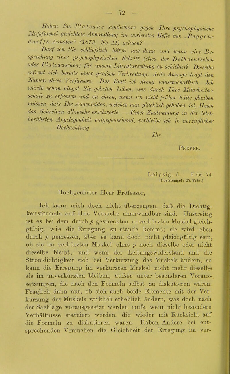 Haben Sie Plateaus sonder harr gegen Ihre psychophy steche Maßformel gerichtete Abhandlung im vorletzten Hefte von „Poggen- dorffs Annalen« (1873, No. 11) gelesen? Darf ich Sie schliefslich bitten uns dann und wann eine Be- sprechung einer psychophysischen Schrift (etwa der B eil oeufsehen oder Plateauschen) für unsere Literaturzeitung zu schielten? Bieselbe erfreut sich bereits einer grofsen Verbreitung. Jede Anzeige trägt den Namen ihres Verfassers. Bas Blatt ist streng wissenschaftlich. Ich würde schon längst Sie gebeten haben, uns durch Ihre Mitarbeiter- schaft zu erfreuen und zu ehren, wenn ich nicht früher hätte glauben müssen, clafs Ihr Augenleiden, welches nun glücklich gehoben ist, Ihnen das Schreiben allzusehr erschwerte. — Einer Zustimmung in der letzt- berührten Angelegenheit entgegensehend, verbleibe ich in vorzüglicher Hochachtung Ihr Preyer. Leipzig, d. Febr. 74. [Poststempel: 25. Febr.] Hochgeehrter Herr Professor, Ich kann mich doch nicht überzeugen, dafs die Dichtig- keitsformern auf Ihre Versuche unanwendbar sind. Unstreitig ist es bei dem durch p gestreckten unverkürzten Muskel gleich- gültig, wie die Erregung zu stände kommt; sie wird eben durch p gemessen, aber es kann doch nicht gleichgültig sein, ob sie im verkürzten Muskel ohne p noch dieselbe oder nicht dieselbe bleibt, und wenn der Leitungswiderstand und die Stromdichtigkeit sich bei Verkürzung des Muskels ändern, so kann die Erregung im verkürzten Muskel nicht mehr dieselbe als im unverkürzten bleiben, aufser unter besonderen Voraus- setzungen, die nach den Formeln selbst zu diskutieren wären. Fraglich dann nur, ob sich auch beide Elemente mit der Ver- kürzung des Muskels wirklich erheblich ändern, was doch nach der Sachlage vorausgesetzt werden mufs, wenn nicht besondere Verhältnisse statuiert werden, die wieder mit Rücksicht auf die Formeln zu diskutieren wären. Haben Andere bei ent- sprechenden Versuchen die Gleichheit der Erregung im ver-