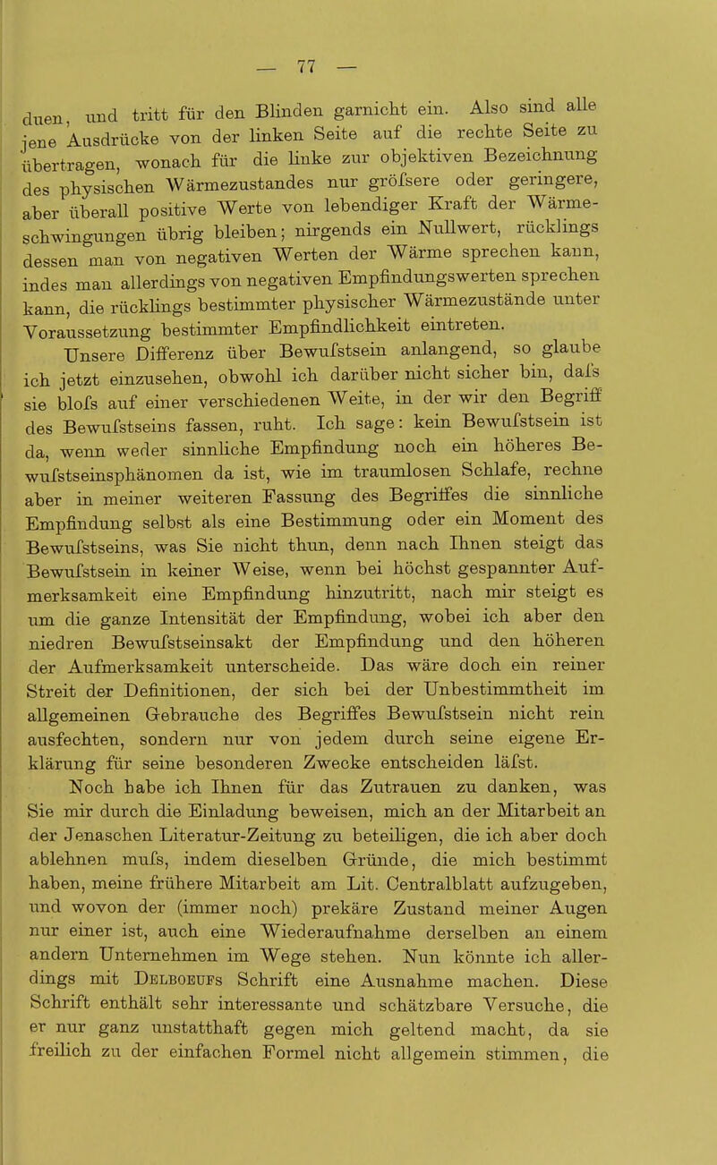 duen, und tritt für den Blinden garnicht ein. Also sind alle jene Ausdrücke von der linken Seite auf die reckte Seite zu übertragen, wonach für die linke zur objektiven Bezeichnung des physischen Wärmezustandes nur gröfsere oder geringere, aber überall positive Werte von lebendiger Kraft der Wärme- schwingungen übrig bleiben; nirgends ein Nullwert, rücklings dessen man von negativen Werten der Wärme sprechen kann, indes man allerdings von negativen Empfindungswerten sprechen kann, die rücklings bestimmter physischer Wärmezustände unter Voraussetzung bestimmter Empfindlichkeit eintreten. Unsere Differenz über Bewufstsein anlangend, so glaube ich jetzt einzusehen, obwohl ich darüber nicht sicher bin, dafs sie blofs auf einer verschiedenen Weite, in der wir den Begriff des Bewufstseins fassen, ruht. Ich sage: kein Bewufstsein ist da, wenn weder sinnliche Empfindung noch ein höheres Be- wufstseinsphänomen da ist, wie im traumlosen Schlafe, rechne aber in meiner weiteren Fassung des Begriffes die sinnliche Empfindung selbst als eine Bestimmung oder ein Moment des Bewufstseins, was Sie nicht thun, denn nach Ihnen steigt das Bewufstsein in keiner Weise, wenn bei höchst gespannter Auf- merksamkeit eine Empfindung hinzutritt, nach mir steigt es um die ganze Intensität der Empfindung, wobei ich aber den niedren Bewufstseinsakt der Empfindung und den höheren der Aufmerksamkeit unterscheide. Das wäre doch ein reiner Streit der Definitionen, der sich bei der Unbestimmtheit im allgemeinen Gebrauche des Begriffes Bewufstsein nicht rein ausfechten, sondern nur von jedem durch seine eigene Er- klärung für seine besonderen Zwecke entscheiden läfst. Noch habe ich Ihnen für das Zutrauen zu danken, was Sie mir durch die Einladung beweisen, mich an der Mitarbeit an der Jenaschen Literatur-Zeitung zu beteiligen, die ich aber doch ablehnen mufs, indem dieselben Gründe, die mich bestimmt haben, meine frühere Mitarbeit am Lit. Oentralblatt aufzugeben, und wovon der (immer noch) prekäre Zustand meiner Augen nur einer ist, auch eine Wiederaufnahme derselben an einem andern Unternehmen im Wege stehen. Nun könnte ich aller- dings mit Delboeüfs Schrift eine Ausnahme machen. Diese Schrift enthält sehr interessante und schätzbare Versuche, die er nur ganz unstatthaft gegen mich geltend macht, da sie freilich zu der einfachen Formel nicht allgemein stimmen, die