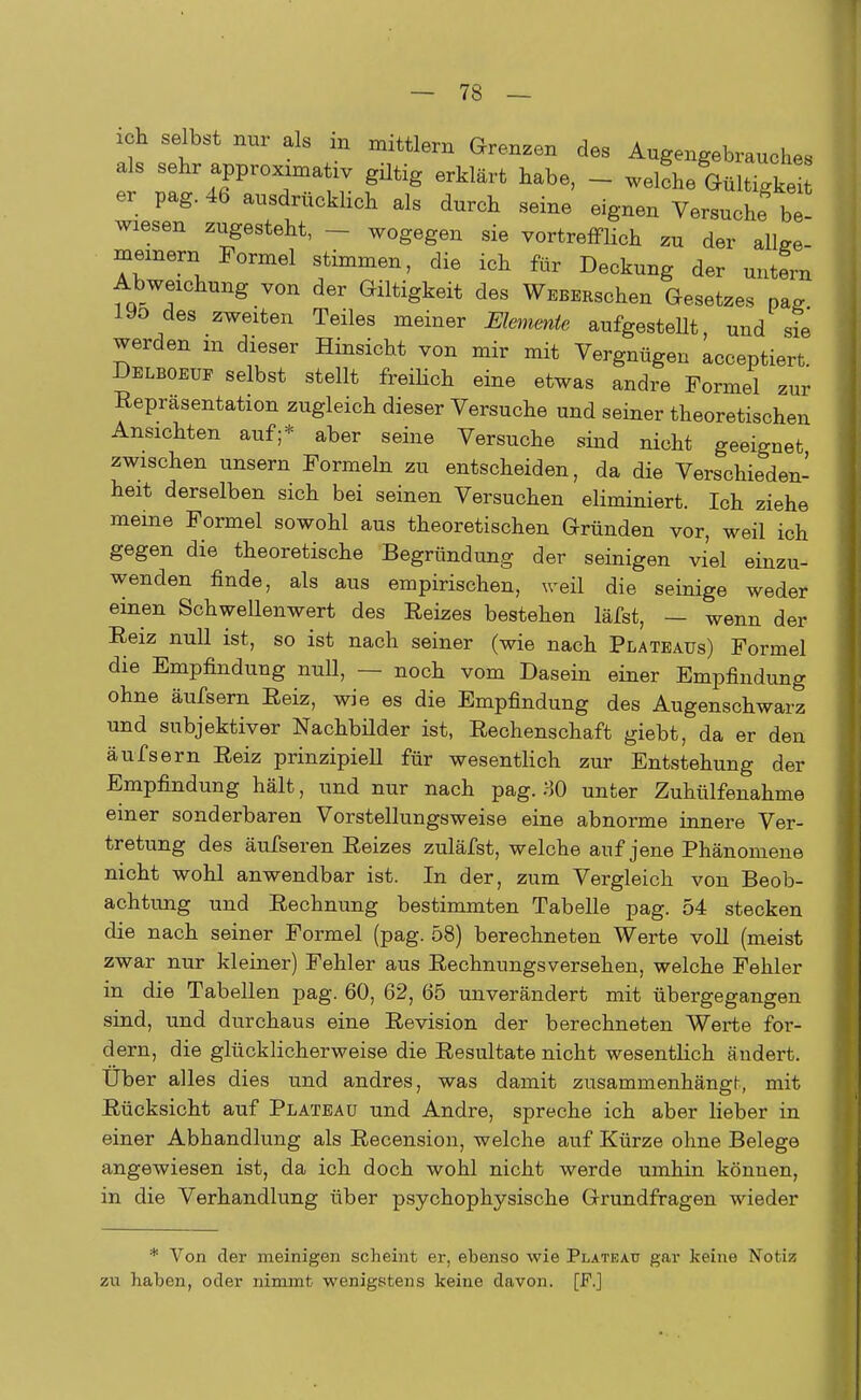ich selbst nur als in mittlem Grenzen des Augengebrauches fr ::tr4aßPPr0XranV ?«* erMärt hab6' - -e'he Gült7gk er pag. 46 ausdrücklich als durch seine eignen Versuche be- wiesen zugesteht, - wogegen sie vortrefflich zu der alW meinem Formel stimmen, die ich für Deckung der untern Abweichung von der Giltigkeit des WEBERschen Gesetzes pafi 19o des zweiten Teiles meiner Elemente aufgestellt und sie werden m dieser Hinsicht von mir mit Vergnügen acceptiert. Delboeue selbst stellt freilich eine etwas andre Formel zur Repräsentation zugleich dieser Versuche und seiner theoretischen Ansichten auf;* aber seine Versuche sind nicht geeignet zwischen unsern Formeln zu entscheiden, da die Verschieden- heit derselben sich bei seinen Versuchen eliminiert. Ich ziehe meine Formel sowohl aus theoretischen Gründen vor, weil ich gegen die theoretische Begründung der seinigen viel einzu- wenden finde, als aus empirischen, weil die seinige weder einen Schwellenwert des Reizes bestehen läfst, — wenn der Reiz null ist, so ist nach seiner (wie nach Plateaus) Formel die Empfindung null, — noch vom Dasein einer Empfindung ohne äufsern Reiz, wie es die Empfindung des Augenschwarz und subjektiver Nachbilder ist, Rechenschaft giebt, da er den äufsern Reiz prinzipiell für wesentlich zur Entstehung der Empfindung hält, und nur nach pag. ?>0 unter Zuhülfenahme einer sonderbaren Vorstellungsweise eine abnorme innere Ver- tretung des äufseren Reizes zuläfst, welche auf jene Phänomene nicht wohl anwendbar ist. In der, zum Vergleich von Beob- achtung und Rechnung bestimmten Tabelle pag. 54 stecken die nach seiner Formel (pag. 58) berechneten Werte voll (meist zwar nur kleiner) Fehler aus Rechnungsversehen, welche Fehler in die Tabellen pag. 60, 62, 65 unverändert mit übergegangen sind, und durchaus eine Revision der berechneten Werte for- dern, die glücklicherweise die Resultate nicht wesentlich ändert. Uber alles dies und andres, was damit zusammenhängt-, mit Rücksicht auf Plateau und Andre, spreche ich aber lieber in einer Abhandlung als Recension, welche auf Kürze ohne Belege angewiesen ist, da ich doch wohl nicht werde umhin können, in die Verhandlung über psychophysische Grundfragen wieder * Von der meinigen scheint er, ebenso wie Plateau gar keine Notiz zu haben, oder nimmt wenigstens keine davon. [F.]