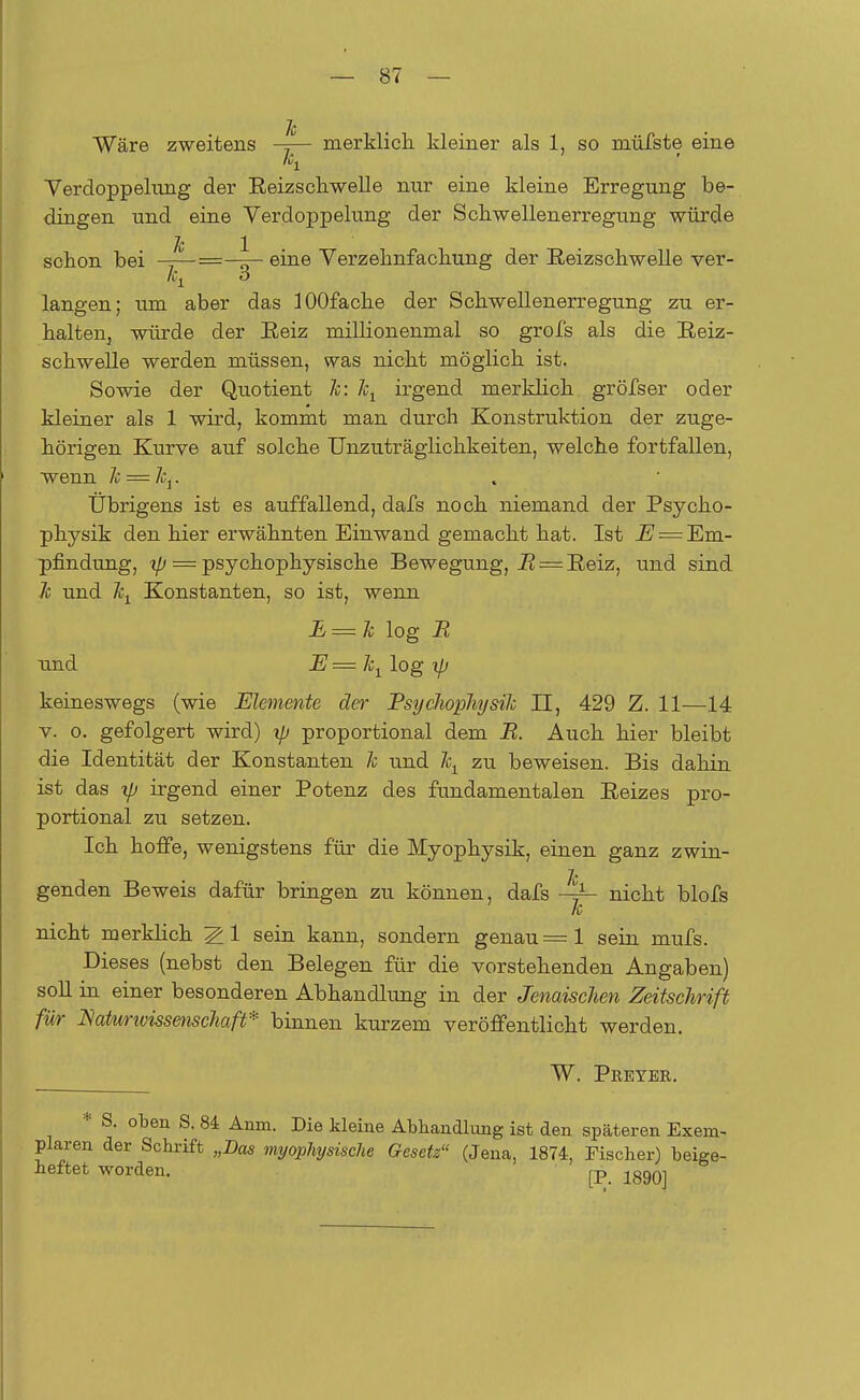 Je Wäre zweitens -=— merklich kleiner als 1, so müfste eine Verdoppelung der Reizschwelle nur eine kleine Erregung be- dingen und eine Verdoppelung der Scliweilenerregung würde Je 1 schon bei -=—=—^— eine Verzehnfachung der Reizschwelle ver- o langen; um aber das lOOfache der Schwellenerregung zu er- halten3 würde der Reiz millionenmal so grofs als die Reiz- schwelle werden müssen, was nicht möglich ist. Sowie der Quotient Je: Jet irgend merklich gröfser oder kleiner als 1 wird, kommt man durch Konstruktion der zuge- hörigen Kurve auf solche Unzuträglichkeiten, welche fortfallen, wenn Je = Jc}. Übrigens ist es auffallend, dafs noch niemand der Psycho- physik den hier erwähnten Einwand gemacht hat. Ist E — Em- pfindung, ip = psychophysische Bewegung, R = Reiz, und sind Je und \ Konstanten, so ist, wenn E = Je log R und E=\ log ip keineswegs (wie Elemente der EsycJiopliysile II, 429 Z. 11—14 v. o. gefolgert wird) ip proportional dem R. Auch hier bleibt die Identität der Konstanten Je und \ zu beweisen. Bis dahin ist das ip irgend einer Potenz des fundamentalen Reizes pro- portional zu setzen. Ich hoffe, wenigstens für die Myophysik, einen ganz zwin- Je genden Beweis dafür bringen zu können, dafs nicht blofs nicht merklich 2 1 sein kann, sondern genau =1 sein mufs. Dieses (nebst den Belegen für die vorstehenden Angaben) soll in einer besonderen Abhandlung in der JenaiscJien ZeitscJirift für JSaturioissenscJiaft* binnen kurzem veröffentlicht werden. W. Pbeyer. * S. oben S. 84 Anm. Die kleine Abhandlung ist den späteren Exem- plaren der Schrift „Das myophysische Gesetz (Jena, 1874, Fischer) beige- heftet worden. j-p jggQ]
