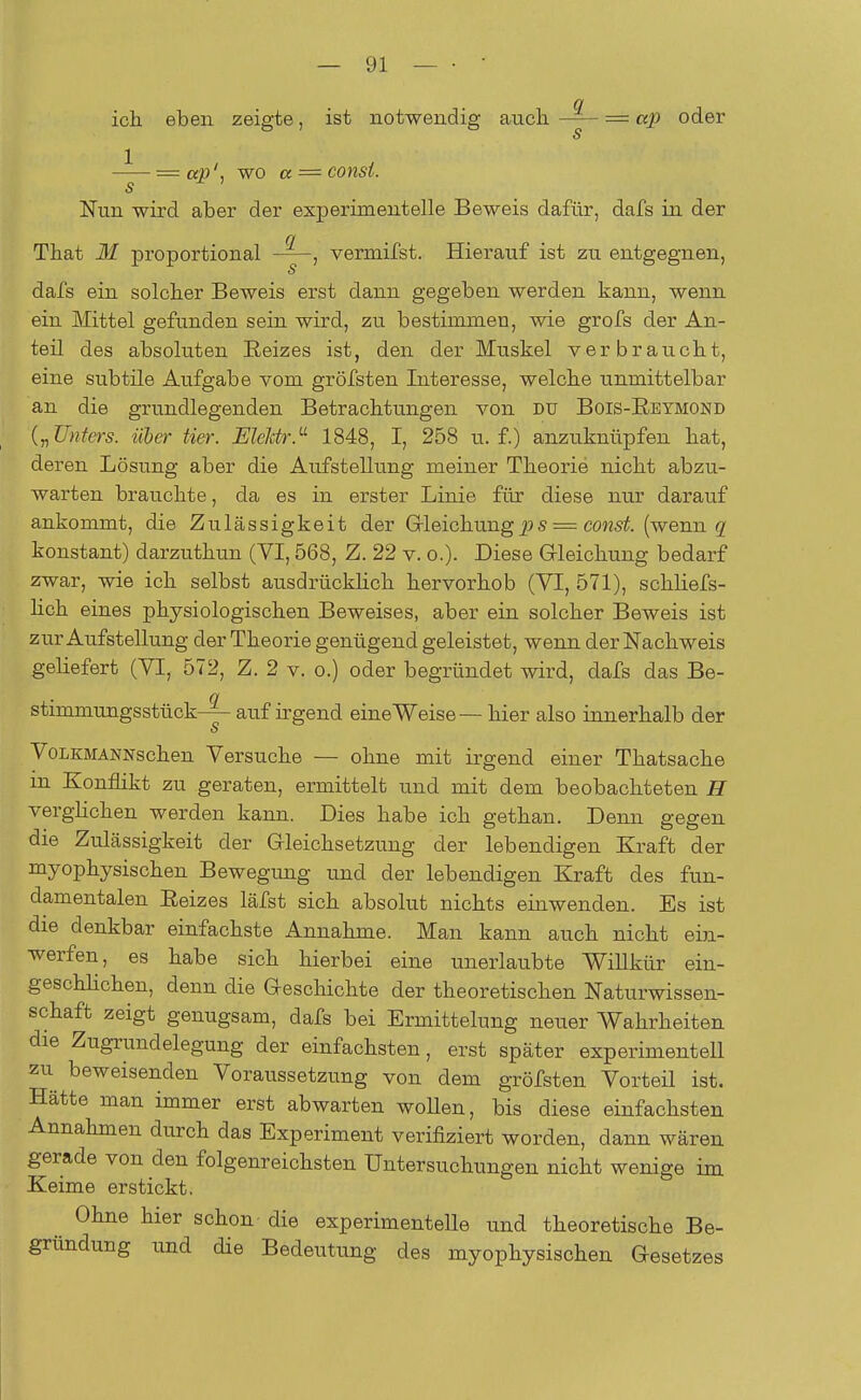 ich eben zeigte, ist notwendig auch = ap oder s = ap', wo a = const. s Nun wird aber der experimentelle Beweis dafür, dafs in der (i Tbat M proportional vermifst. Hierauf ist zu entgegnen, s dafs ein solcher Beweis erst dann gegeben werden kann, wenn ein Mittel gefunden sein wird, zu bestimmen, wie grofs der An- teil des absoluten Beizes ist, den der Muskel verbraucht, eine subtile Aufgabe vom gröfsten Interesse, welche unmittelbar an die grundlegenden Betrachtungen von du Bois-Reymond („Unters, über Her. EleMr.11 1848, I, 258 u. f.) anzuknüpfen hat, deren Lösung aber die Aufstellung meiner Theorie nicht abzu- warten brauchte, da es in erster Linie für diese nur darauf ankommt, die Zulässigkeit der Gleichungps = const. (wenn g konstant) darzuthun (VI, 568, Z. 22 v. o.). Diese Gleichung bedarf zwar, wie ich selbst ausdrücklich hervorhob (VI, 571), schliefs- lich eines physiologischen Beweises, aber ein solcher Beweis ist zur Aufstellung der Theorie genügend geleistet, wenn der Nachweis geliefert (VI, 572, Z. 2 v. o.) oder begründet wird, dafs das Be- Q Stimmungsstück auf irgend eine Weise — hier also innerhalb der s VoLKMANNschen Versuche — ohne mit irgend einer Thatsache in Konflikt zu geraten, ermittelt und mit dem beobachteten H verglichen werden kann. Dies habe ich gethan. Denn gegen die Zulässigkeit der Gleichsetzung der lebendigen Kraft der myophysischen Bewegung und der lebendigen Kraft des fun- damentalen Beizes läfst sich absolut nichts einwenden. Es ist die denkbar einfachste Annahme. Man kann auch nicht ein- werfen, es habe sich hierbei eine unerlaubte Willkür ein- geschlichen, denn die Geschichte der theoretischen Naturwissen- schaft zeigt genugsam, dafs bei Ermittelung neuer Wahrheiten die Zugrundelegung der einfachsten, erst später experimentell zu beweisenden Voraussetzung von dem gröfsten Vorteil ist. Hätte man immer erst abwarten woUen, bis diese einfachsten Annahmen durch das Experiment verifiziert worden, dann wären gerade von den folgenreichsten Untersuchungen nicht wenige im Keime erstickt. Ohne hier schon die experimentelle und theoretische Be- gründung und die Bedeutung des myophysischen Gesetzes