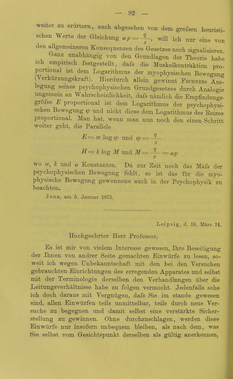 weiter zu erörtern, auch abgesehen von dem grofsen heuristi- schen Werte der Gleichung «i> = -f, will ich nur eine von den allgemeineren Konsequenzen des Gesetzes noch signalisieren Ganz unabhängig von den Grundlagen der Theorie habe ich empirisch festgestellt, dafs die Muskelkontraktion pro- portional ist dem Logarithmus der myophysischen Bewegung (Verkürzungskraft). Hierdurch allein gewinnt Fechners Aus- legung seines psychophysischen Grundgesetzes durch Analogie ungemein an Wahrscheinlichkeit, dafs nämlich die Empfindungs- gröfse E proportional ist dem Logarithmus der psychophysi- schen Bewegung yj und nicht diese dem Logarithmus des Eeizes proportional. Man hat, wenn man nun noch den einen Schritt weiter geht, die Parallele E—w\ogxjj und ip — -^~ s H= Je log M und M= JL = ap s wo w, Je und a Konstanten. Da zur Zeit noch das Mafs der psychophysischen Bewegung fehlt, so ist das für die myo- physische Bewegung gewonnene auch in der Psychophysik zu beachten. Jena, am 5. Januar 1873. Leipzig, d. 16. März 74. Hochgeehrter Herr Professor, Es ist mir von vielem Interesse gewesen, Ihre Beseitigung der Ihnen von andrer Seite gemachten Einwürfe zu lesen, so- weit ich wegen Unbekanntschaft mit den bei den Versuchen gebrauchten Einrichtungen des erregenden Apparates und selbst mit der Terminologie derselben den Verhandlungen über die LeitungsVerhältnisse habe zu folgen vermocht. Jedenfalls sehe ich doch daraus mit Vergnügen, dafs Sie im stände gewesen sind, allen Einwürfen teils unmittelbar, teils durch neue Ver- suche zu begegnen und damit selbst eine verstärkte Sicher- stellung zu gewinnen. Ohne durchzuschlagen, werden diese Einwürfe nur insofern unbequem bleiben, als nach dem, was Sie selbst vom Gesichtspunkt derselben als gültig anerkennen,