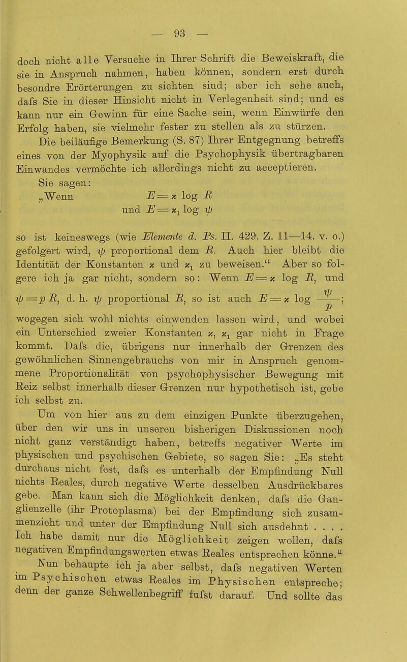 doch nicht alle Versuche in Ihrer Schrift die Beweiskraft, die sie in Anspruch nahmen, haben können, sondern erst durch besondre Erörterungen zu sichten sind; aber ich sehe auch, dafs Sie in dieser Hinsicht nicht in Verlegenheit sind; und es kann nur ein Gewinn für eine Sache sein, wenn Einwürfe den Erfolg haben, sie vielmehr fester zu stellen als zu stürzen. Die beiläufige Bemerkung (S. 87) Ihrer Entgegnung betreffs eines von der Myophysik auf die Psychophysik übertragbaren Einwandes vermöchte ich allerdings nicht zu acceptieren. Sie sagen: „Wenn E=x log B und JE=x1 log xp so ist keineswegs (wie Elemente d. Bs. II. 429. Z. 11—14. v. o.) gefolgert wird, tp proportional dem B. Auch hier bleibt die Identität der Konstanten x und xx zu beweisen. Aber so fol- gere ich ja gar nicht, sondern so: Wenn E=x log B, und xp=pB, d.h. tp proportional B} so ist auch E=x log ^ ; wogegen sich wohl nichts einwenden lassen wird, und wobei ein Unterschied zweier Konstanten x, x1 gar nicht in Frage kommt. Dafs die, übrigens nur innerhalb der Grenzen des gewöhnlichen Sinnengebrauchs von mir in Anspruch genom- mene Proportionalität von psychophysischer Bewegung mit Beiz selbst innerhalb dieser Grenzen nur hypothetisch ist, gebe ich selbst zu. Um von hier aus zu dem einzigen Punkte überzugehen, über den wir uns in unseren bisherigen Diskussionen noch nicht ganz verständigt haben, betreffs negativer Werte im physischen und psychischen Gebiete, so sagen Sie: „Es steht durchaus nicht fest, dafs es unterhalb der Empfindung Null nichts Reales, durch negative Werte desselben Ausdrückbares gebe. Man kann sich die Möglichkeit denken, dafs die Gan- ghenzelle (ihr Protoplasma) bei der Empfindung sich zusam- menzieht und unter der Empfindung Null sich ausdehnt .... Ich habe damit nur die Möglichkeit zeigen wollen, dafs negativen Empfindungswerten etwas Reales entsprechen könne. Nun behaupte ich ja aber selbst, dafs negativen Werten im Psychischen etwas Reales im Physischen entspreche; denn der ganze SchwellenbegrifT fufst darauf. Und sollte das