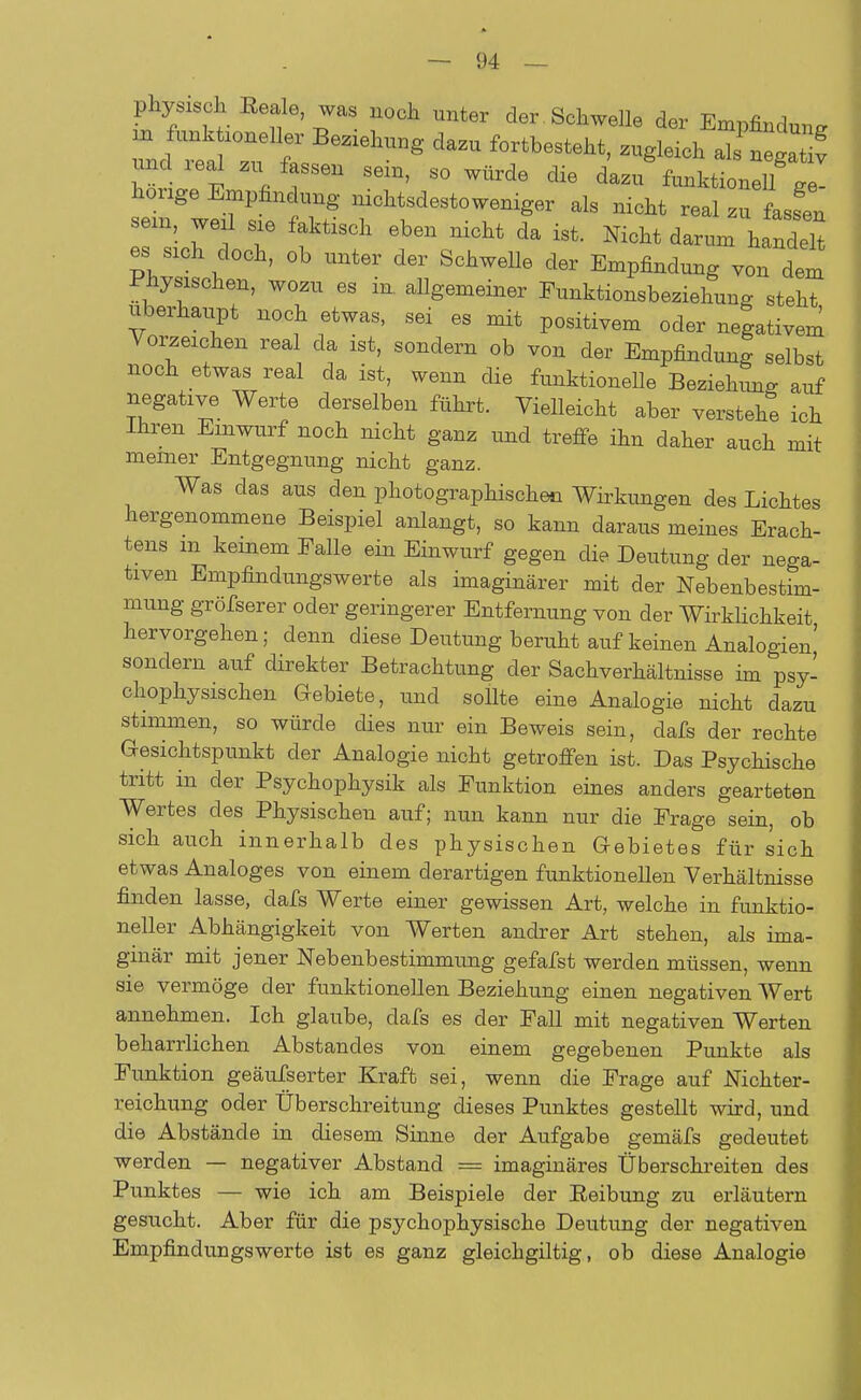 physisch Reale, was noch unter der Schwelle der Empfindung undieal zu fassen sein, so würde die dazu funktionell J- honge Empfindung nichtsdestoweniger als nicht real zu fassen sein, weil sie faktisch eben nicht da ist. Mcht darum handelt es sich doch, ob unter der Schwelle der Empfindung von dem physischen, wozu es in. aUgemeiner Funktionsbeziehung steht überhaupt noch etwas, sei es mit positivem oder negativem Vorzeichen real da ist, sondern ob von der Empfindung selbst noch etwas real da ist, wenn die funktionelle Beziehung auf negative Werte derselben führt. Vielleicht aber verstehe ich Ihren Einwurf noch nicht ganz und treffe ihn daher auch mit meiner Entgegnung nicht ganz. Was das aus den photographischen Wirkungen des Lichtes hergenommene Beispiel anlangt, so kann daraus meines Erach- tens m keinem Falle ein Einwurf gegen die Deutung der nega- tiven Empfindungswerte als imaginärer mit der Nebenbestim- mung gröfserer oder geringerer Entfernung von der Wirklichkeit hervorgehen; denn diese Deutung beruht auf keinen Analogien' sondern auf direkter Betrachtung der Sachverhältnisse im psy- chophysischen Gebiete, und sollte eine Analogie nicht dazu stimmen, so würde dies nur ein Beweis sein, dafs der rechte Gesichtspunkt der Analogie nicht getroffen ist. Das Psychische tritt in der Psychophysik als Funktion eines anders gearteten Wertes des Physischen auf; nun kann nur die Frage sein, ob sich auch innerhalb des physischen Gebietes für sich etwas Analoges von einem derartigen funktionellen Verhältnisse finden lasse, dafs Werte einer gewissen Art, welche in funktio- neller Abhängigkeit von Werten andrer Art stehen, als ima- ginär mit jener Nebenbestimmung gefafst werden müssen, wenn sie vermöge der funktionellen Beziehung einen negativen Wert annehmen. Ich glaube, dafs es der Fall mit negativen Werten beharrlichen Abstancles von einem gegebenen Punkte als Funktion geäusserter Kraft sei, wenn die Frage auf Nichter- veichung oder Überschreitung dieses Punktes gestellt wird, und die Abstände in diesem Sinne der Aufgabe gemäfs gedeutet werden — negativer Abstand = imaginäres Überschreiten des Punktes — wie ich am Beispiele der Reibung zu erläutern gesucht. Aber für die psychophysische Deutung der negativen Empfindungswerte ist es ganz gleichgiltig, ob diese Analogie