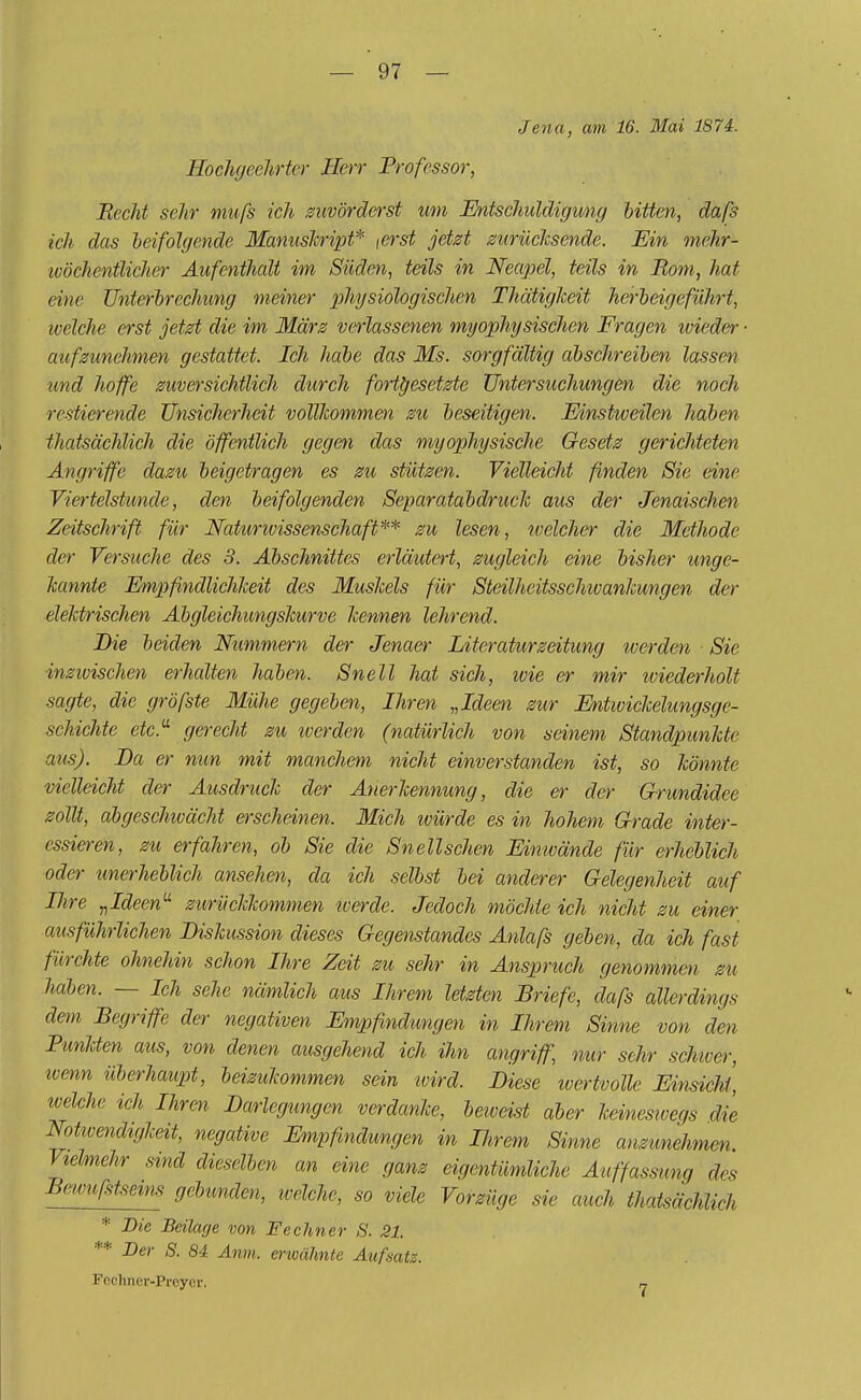 Jena, am 16. Mai 1874. Hochgeehrter Herr Professor, Recht sehr rnufs ich zuvörderst um Entschuldigung bitten, daß ich das beifolgende Manuskript* \crst jetzt zurücksende. Ein mehr- ivöchentlicher Aufenthalt im Süden, teils in Neapel, teils in Born, hat eine Unterbrechung meiner physiologischen Thätiglceit herbeigeführt, welche erst jetzt die im März verlassenen myophysischen Fragen wieder aufzunehmen gestattet. Ich habe das Ms. sorgfältig abschreiben lassen und hoffe zuversichtlich durch fortgesetzte Untersuchungen die noch restierende Unsicherheit vollkommen zu beseitigen. Einstweilen haben thatsächlich die öffentlich gegen das myophysische Gesetz gerichteten Angriffe dazu beigetragen es zu stützen. Vielleicht finden Sie eine Viertelstunde, den beifolgenden Separatabdruclc aus der Jenaischen Zeitschrift für Natunvissenschaft** zu lesen, welcher die Methode der Versuche des 3. Abschnittes erläutert, zugleich eine bisher unge- nannte Empfindlichkeit des Muskels für Steilheitsscluvankungen der elektrischen Abgleichungskurve kennen lehrend. Die beiden Nummern der Jenaer Literaturzeitung werden ■ Sie inziuischen erhalten haben. Snell hat sich, wie er mir wiederholt sagte, die gröfste Mühe gegeben, Ihren „Ideen zur Entwickelungsge- schichte etc. gerecht zu werden (natürlich von seinem Standpunkte aus). JDa er nun mit manchem nicht einverstanden ist, so könnte vielleicht der Ausdruck der Anerkennung, die er der Grundidee zollt, abgeschwächt erscheinen. Mich ivürde es in hohem Grade inter- essieren, zu erfahren, ob Sie die Snell sehen Einwände für erheblich oder unerheblich ansehen, da ich selbst bei anderer Gelegenheit auf Ihre „Ideen zurückkommen tverde. Jedoch möchte ich nicht zu einer ausführlichen Diskussion dieses Gegenstandes Anlafs geben, da ich fast fürchte ohnehin schon Ihre Zeit zu sehr in Anspruch genommen zu haben. — Ich sehe nämlich aus Ihrem letzten Briefe, dafs allerdings dem Begriffe der negativen Empfindungen in Ihrem Sinne von den Punkten aus, von denen ausgehend ich ihn angriff, nur sehr schwer, wenn überhaupt, beizukommen sein wird. Diese wertvolle Einsicht, welche ich Ihren Darlegungen verdanke, bewäst aber keineswegs die Nottvendigkeit, negative Empfindungen in Ihrem Sinne anzunehmen Vielmehr sind dieselben an eine ganz eigentümliche Auffassung des Bewufstseim gebunden, welche, so viele Vorzüge sie auch thatsächlich * Die Beilage von Fechner S. 21. ** Der S. 84 Arm. erwähnte Aufsatz. Fechner-Preyer. 7