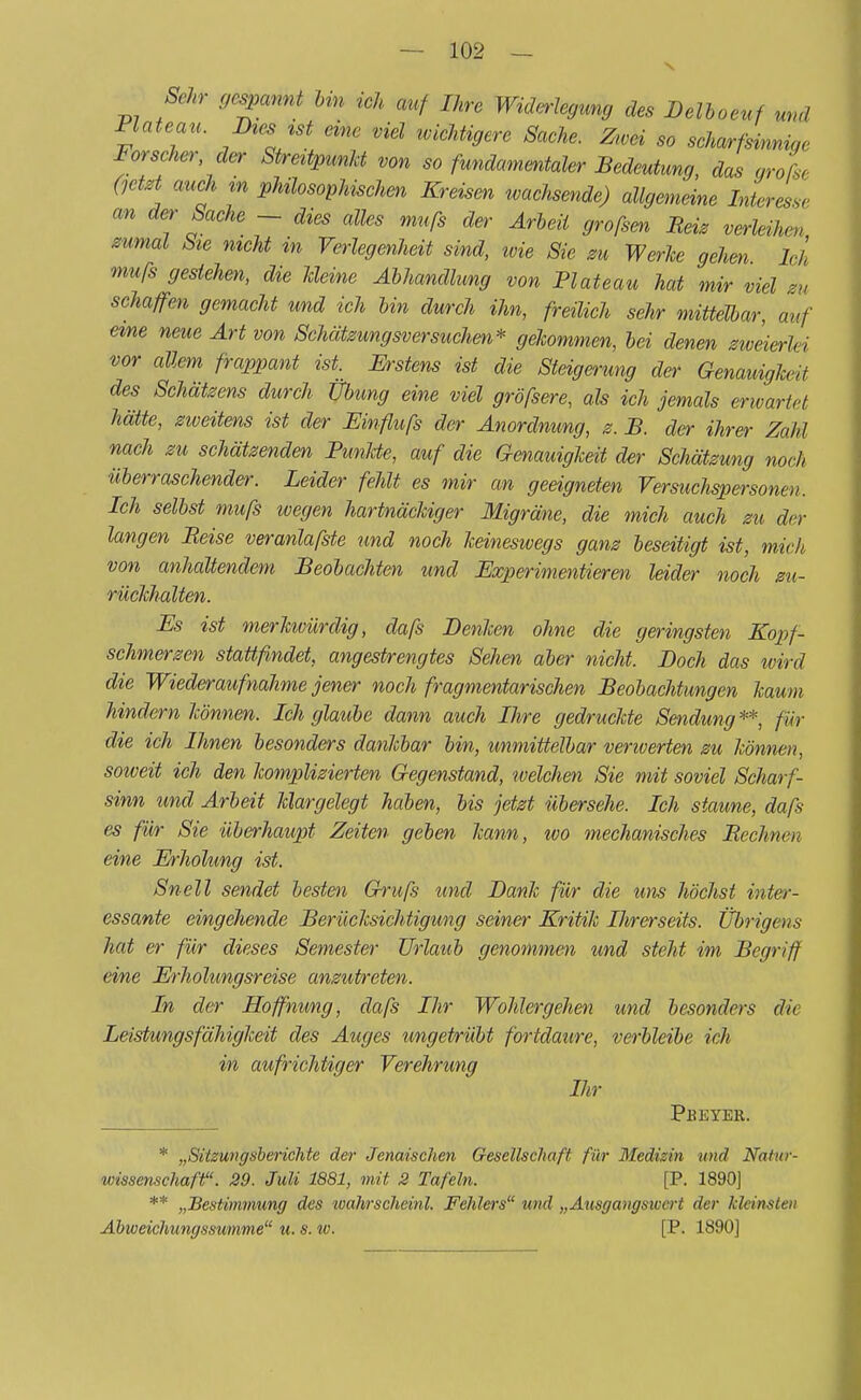Sehr gespannt bin ich auf Ihre Widerlegung des Delboeuf und Plateau. Dtes ist eine viel wichtigere Sache. Ztvei so scharfsinnig Forscher der Streitpunkt von so fundamentaler Bedeutung, das grofse 0etet auch m phüosophischen Kreisen wachsende) allgemeine Interesse an der Sache - dies alles mufs der Arbeil großen Bei, verleihen zumal bie nicht in Verlegenheit sind, ivie Sie zu Werke gehen Ich mufs gestehen, die Meine Abhandlung von Plateau hat mir viel m schaffen gemacht und ich bin durch ihn, freilich sehr mittelbar, auf eine neue Art von Schätzungsversuchen* gekommen, bei denen zweier/,i vor allem frappant ist. Erstens ist die Steigerung der Genauigkeit des Schätzens durch Übung eine viel gröfsere, als ich jemals erwartet hätte, zweitens ist der JEinflufs der Anordnung, z. B. der ihrer Zahl nach zu schätzenden Punkte, auf die Genauigkeit der Schätzung noch überraschender. Leider fehlt es mir an geeigneten Versuchspersonen- Ich selbst mufs wegen hartnäckiger Migräne, die mich auch zu der langen Beise veranlafste und noch keineswegs ganz beseitigt ist, mich von anhaltendem Beobachten und Experimentieren leider noch zu- rückhalten. Es ist merkivürdig, dafs Benken ohne die geringsten Kopf- schmerzen stattfindet, angestrengtes Sehen aber nicht. Boch das wird die Wiederaufnahme jener noch fragmentarischen Beobachtungen kaum hindern können. Ich glaube dann auch Ihre gedruckte Sendung**, für die ich Ihnen besonders dankbar bin, unmittelbar verwerten zu können, solveit ich den komplizierten Gegenstand, loelchen Sie mit soviel Scharf- sinn und Arbeit klargelegt haben, bis jetzt übersehe. Ich staune, dafs es für Sie überhaupt Zeiten geben kann, tvo mechanisches Bechnen eine Erholung ist. Snell sendet besten Grufs und Bank für die um höchst inter- essante eingehende Berücksichtigung seiner Kritik Ihrerseits. Übrigens hat er für dieses Semester Urlaub genommen und steht im Begriff eine Erholungsreise anzutreten. In der Hoffnung, dafs Ihr Wohlergehen und besonders die Leistungsfähigkeit des Auges ungetrübt fortdaure, verbleibe ich iH aufrichtiger Verehrung Ihr Pbeyer. * „Sitzungsberichte der Jenaischen Gesellschaft für Medizin und Natur- wissenschaft?'. 29. Juli 1881, mit 2 Tafeln. [P. 1890] ** „Bestimmung des wahrscheinl. Fehlei's und „Ausgangswert der kleinsten Abweichungssumme1' u. s. w. [P. 1890]