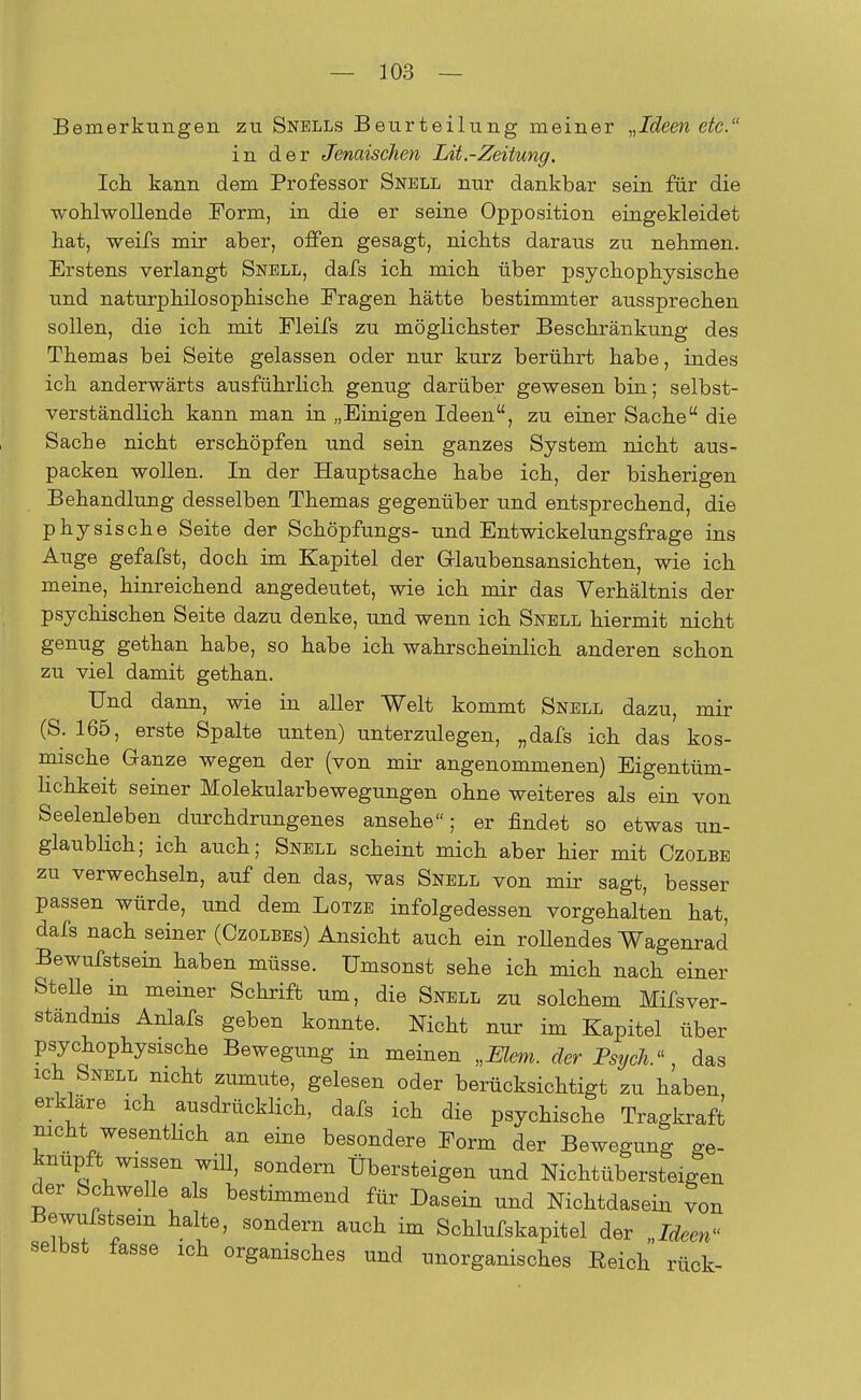 Bemerkungen zu Snells Beurteilung meiner „Ideen etc. in der Jenaischen Lit.-Zeitung, Ich kann dem Professor Snbll nur dankbar sein für die wohlwollende Form, in die er seine Opposition eingekleidet hat, weifs mir aber, offen gesagt, nichts daraus zu nehmen. Erstens verlangt Snell, dafs ich mich über psychophysische und naturphilosophische Fragen hätte bestimmter aussprechen sollen, die ich mit Fleifs zu möglichster Beschränkung des Themas bei Seite gelassen oder nur kurz berührt habe, indes ich anderwärts ausführlich genug darüber gewesen bin; selbst- verständlich kann man in „Einigen Ideen, zu einer Sache die Sache nicht erschöpfen und sein ganzes System nicht aus- packen wollen. In der Hauptsache habe ich, der bisherigen Behandlung desselben Themas gegenüber und entsprechend, die physische Seite der Schöpfungs- und Entwickelungsfrage ins Auge gefafst, doch im Kapitel der Glaubensansichten, wie ich meine, hinreichend angedeutet, wie ich mir das Verhältnis der psychischen Seite dazu denke, und wenn ich Snbll hiermit nicht genug gethan habe, so habe ich wahrscheinlich anderen schon zu viel damit gethan. Und dann, wie in aller Welt kommt Snell dazu, mir (S. 165, erste Spalte unten) unterzulegen, „dafs ich das kos- mische Ganze wegen der (von mir angenommenen) Eigentüm- lichkeit seiner Molekularbewegungen ohne weiteres als ein von Seelenleben durchdrungenes ansehe; er findet so etwas un- glaublich; ich auch; Snbll scheint mich aber hier mit Czolbe zu verwechseln, auf den das, was Snbll von mir sagt, besser passen würde, und dem Lotzb infolgedessen vorgehalten hat, dafs nach seiner (Ozolbbs) Ansicht auch ein rollendes Wagenrad Bewufstsein haben müsse. Umsonst sehe ich mich nach einer SteUe in meiner Schrift um, die Snbll zu solchem Mifsver- standnis Anlafs geben konnte. Nicht nur im Kapitel über psychophysische Bewegung in meinen „Eiern, der Psych.das ich Snbll nicht zumute, gelesen oder berücksichtigt zu haben, erkläre ich ausdrücklich, dafs ich die psychische Tragkraft nicht^wesentlich an eine besondere Form der Bewegung ge- knüpft wissen will, sondern Übersteigen und Nichtübersteigen der Schwelle als bestimmend für Dasein und Nichtdasein von Bewufstsein halte, sondern auch im Schlufskapitel der Ideen« selbst fasse ich organisches und unorganisches Eeich rück-