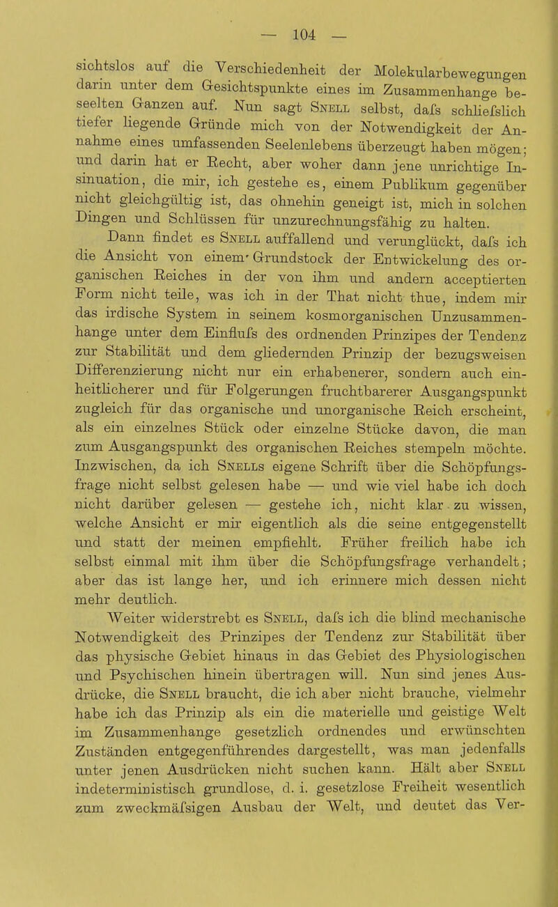 sichtslos auf die Verschiedenheit der Molekularbewegungen darin unter dem Gesichtspunkte eines im Zusammenhange be- seelten Ganzen auf. Nun sagt Snell selbst, dafs schliefslich tiefer hegende Gründe mich von der Notwendigkeit der An- nahme eines umfassenden Seelenlebens überzeugt haben mögen; und darin hat er Eecht, aber woher dann jene unrichtige In- sinuation, die mir, ich gestehe es, einem Publikum gegenüber nicht gleichgültig ist, das ohnehin geneigt ist, mich in solchen Dingen und Schlüssen für unzurechnungsfähig zu halten. Dann findet es Snell auffallend und verunglückt, dafs ich die Ansicht von einem'Grundstock der Entwickelung des or- ganischen Eeiches in der von ihm und andern acceptierten Form nicht teile, was ich in der That nicht thue, indem mir das irdische System in seinem kosmorganischen Unzusammen- hange unter dem Einflufs des ordnenden Prinzipes der Tendenz zur Stabilität und dem gliedernden Prinzip der bezugsweisen Differenzierung nicht nur ein erhabenerer, sondern auch ein- heitlicherer und für Folgerungen fruchtbarerer Ausgangspunkt zugleich für das organische und unorganische Eeich erscheint, als ein einzelnes Stück oder einzelne Stücke davon, die man zum Ausgangspunkt des organischen Eeiches stempeln möchte. Inzwischen, da ich Snells eigene Schrift über die Schöpfungs- frage nicht selbst gelesen habe — und wie viel habe ich doch nicht darüber gelesen — gestehe ich, nicht klar. zu wissen, welche Ansicht er mir eigentlich als die seine entgegenstellt und statt der meinen empfiehlt. Früher freilich habe ich selbst einmal mit ihm über die Schöpfungsfrage verhandelt; aber das ist lange her, und ich erinnere mich dessen nicht mehr deutlich. Weiter widerstrebt es Snell, dafs ich die blind mechanische Notwendigkeit des Prinzipes der Tendenz zur Stabilität über das physische Gebiet hinaus in das Gebiet des Physiologischen und Psychischen hinein übertragen will. Nun sind jenes Aus- drücke, die Snell braucht, die ich aber nicht brauche, vielmehr habe ich das Prinzip als ein die materielle und geistige Welt im Zusammenhange gesetzlich ordnendes und erwünschten Zuständen entgegenführendes dargestellt, was man jedenfalls unter jenen Ausdrücken nicht suchen kann. Hält aber Snell indetermimstisch grundlose, cl. i. gesetzlose Freiheit wesentlich zum zweckmäfsigen Ausbau der Welt, und deutet das Ver-