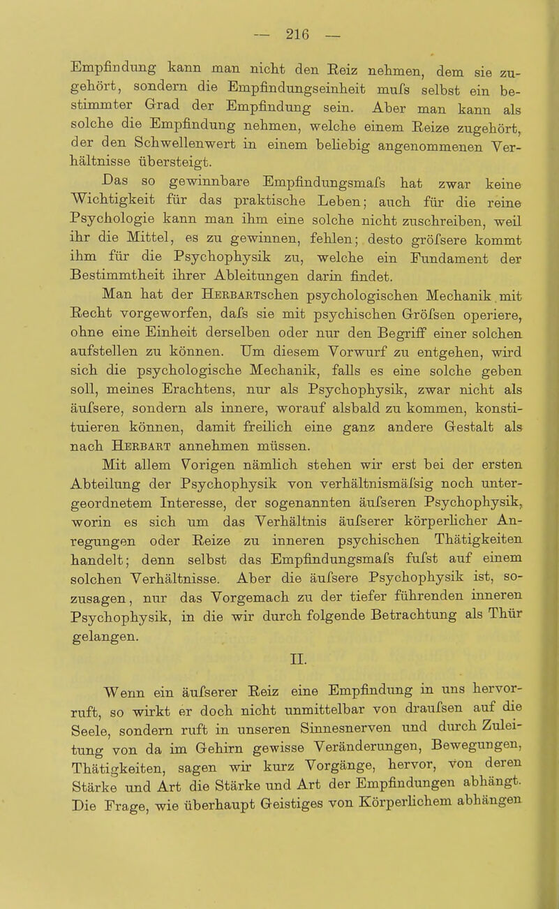 Empfindung kann man nicht den Eeiz nehmen, dem sie zu- gehört, sondern die Empfindungseinheit mufs selbst ein be- stimmter Grad der Empfindung sein. Aber man kann als solche die Empfindung nehmen, welche einem Beize zugehört, der den Schwellenwert in einem beliebig angenommenen Ver- hältnisse übersteigt. Das so gewinnbare Empfindungsmafs hat zwar keine Wichtigkeit für das praktische Leben; auch für die reine Psychologie kann man ihm eine solche nicht zuschreiben, weil ihr die Mittel, es zu gewinnen, fehlen; desto gröfsere kommt ihm für die Psychophysik zu, welche ein Fundament der Bestimmtheit ihrer Ableitungen darin findet. Man hat der B-ERBARTschen psychologischen Mechanik, mit Recht vorgeworfen, dafs sie mit psychischen Gröfsen operiere, ohne eine Einheit derselben oder nur den Begriff einer solchen aufstellen zu können. Um diesem Vorwurf zu entgehen, wird sich die psychologische Mechanik, falls es eine solche geben soll, meines Erachtens, nur als Psychophysik, zwar nicht als äufsere, sondern als innere, worauf alsbald zu kommen, konsti- tuieren können, damit freilich eine ganz andere Gestalt als nach Herbart annehmen müssen. Mit allem Vorigen nämlich stehen wir erst bei der ersten Abteilung der Psychophysik von verhältnismäfsig noch unter- geordnetem Interesse, der sogenannten äufseren Psychophysik, worin es sich um das Verhältnis äufserer körperlicher An- regungen oder Reize zu inneren psychischen Thätigkeiten handelt; denn selbst das Empfindungsmafs fufst auf einem solchen Verhältnisse. Aber die äufsere Psychophysik ist, so- zusagen, nur das Vorgemach zu der tiefer führenden inneren Psychophysik, in die wir durch folgende Betrachtung als Thür gelangen. II. Wenn ein äufserer Reiz eine Empfindung in uns hervor- ruft, so wirkt er doch nicht unmittelbar von draufsen auf die Seele, sondern ruft in unseren Sinnesnerven und durch Zulei- tung von da im Gehirn gewisse Veränderungen, Bewegungen, Thätigkeiten, sagen wir kurz Vorgänge, hervor, von deren Stärke und Art die Stärke und Art der Empfindungen abhängt. Die Frage, wie überhaupt Geistiges von Körperlichem abhängen