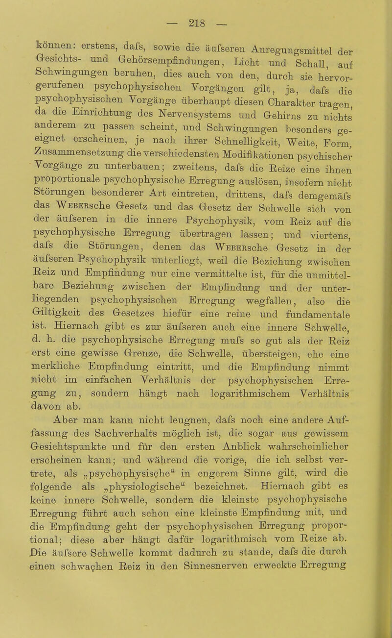 können: erstens, dafs, sowie die äufseren Anregungsmittel der Gesichts- und Gekörsempfindungen, Licht und Schall auf Schwingungen beruhen, dies auch von den, durch sie hervor- gerufenen psychophysischen Vorgängen gilt, ja, dafs die psychophysischen Vorgänge überhaupt diesen Charakter tragen, da die Einrichtung des Nervensystems und Gehirns zu nichts anderem zu passen scheint, und Schwingungen besonders ge- eignet erscheinen, je nach ihrer Schnelligkeit, Weite, Form, Zusammensetzung die verschiedensten Modifikationen psychischer Vorgänge zu unterbauen; zweitens, dafs die Eeize eine ihnen proportionale psychophysische Erregung auslösen, insofern nicht Störungen besonderer Art eintreten, drittens, dafs demgemäfs das WBBERsche Gesetz und das Gesetz der Schwelle sich von der äufseren in die innere Psychophysik, vom Reiz auf die psychophysische Erregung übertragen lassen; und viertens, dafs die Störungen, denen das WEBERsche Gesetz in der äufseren Psychophysik unterliegt, weil die Beziehung zwischen Reiz und Empfindung nur eine vermittelte ist, für die unmittel- bare Beziehung zwischen der Empfindung und der unter- liegenden psychophysischen Erregung wegfallen, also die Giltigkeit des Gesetzes hiefür eine reine und fundamentale ist. Hiernach gibt es zur äufseren auch eine innere Schwelle, d. h. die psychophysische Erregung mufs so gut als der Reiz erst eine gewisse Grenze, die Schwelle, übersteigen, ehe eine merkliche Empfindung eintritt, und die Empfindung nimmt nicht im einfachen Verhältnis der psychophysischen Erre- gung zu, sondern hängt nach logarithmischem Verhältnis davon ab. Aber man kann nicht leugnen, dafs noch eine andere Auf- fassung des Sachverhalts möglich ist, die sogar aus gewissem Gesichtspunkte und für den ersten Anblick wahrscheinlicher erscheinen kann; und während die vorige, die ich selbst ver- trete, als „psychophysische in engerem Sinne gilt, wird die folgende als „physiologische bezeichnet. Hiernach gibt es keine innere Schwelle, sondern die kleinste psychophysische Erregung führt auch schon eine kleinste Empfindung mit, und die Empfindung geht der psychophysischen Erregung propor- tional; diese aber hängt dafür logarithmisch vom Reize ab. Die äufsere Schwelle kommt dadurch zu stände, dafs die durch einen schwachen Reiz in den Sinnesnerven erweckte Erregung