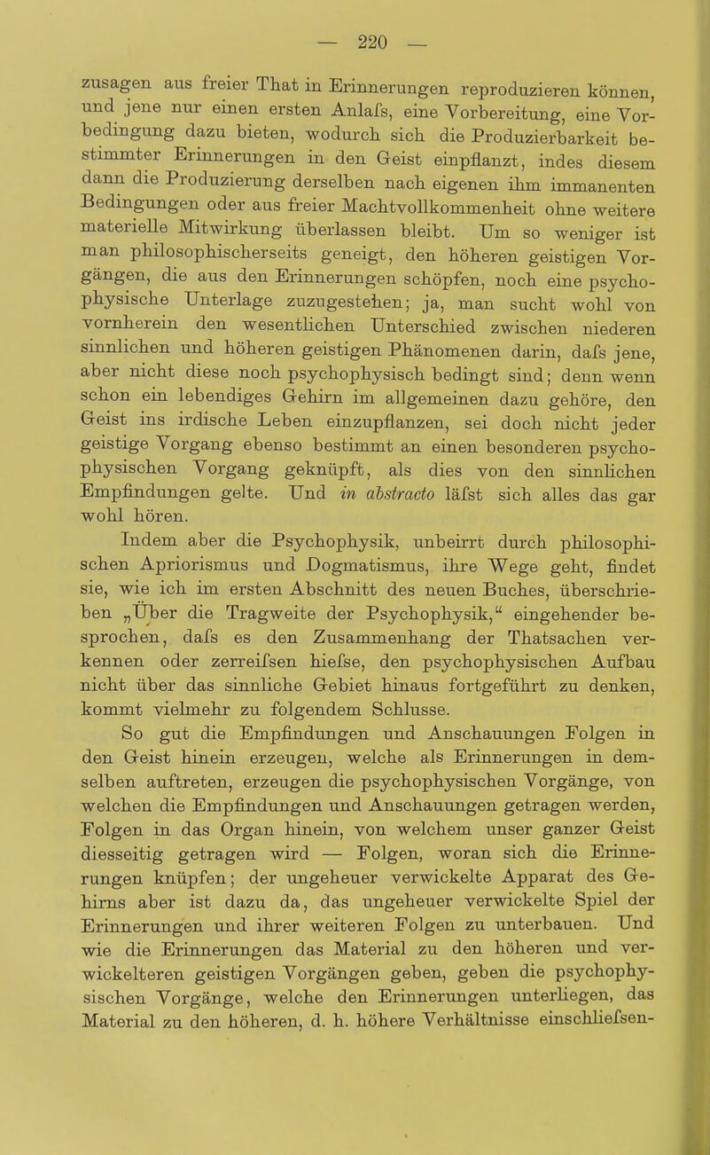 zusagen aus freier That in Erinnerungen reproduzieren können, und jene nur einen ersten Anlafs, eine Vorbereitung, eine Vor- bedingung dazu bieten, wodurch sich die Produzierbarkeit be- stimmter Erinnerungen in den Geist einpflanzt, indes diesem dann die Produzierung derselben nach eigenen ihm immanenten Bedingungen oder aus freier Machtvollkommenheit ohne weitere materielle Mitwirkung überlassen bleibt. Um so weniger ist man philosophischerseits geneigt, den höheren geistigen Vor- gängen, die aus den Erinnerungen schöpfen, noch eine psycho- physische Unterlage zuzugestehen; ja, man sucht wohl von vornherein den wesentlichen Unterschied zwischen niederen sinnlichen und höheren geistigen Phänomenen darin, dafs jene, aber nicht diese noch psychophysisch bedingt sind; denn wenn schon ein lebendiges Gehirn im allgemeinen dazu gehöre, den Geist ins irdische Leben einzupflanzen, sei doch nicht jeder geistige Vorgang ebenso bestimmt an einen besonderen psycho- physischen Vorgang geknüpft, als dies von den sinnlichen Empfindungen gelte. Und in abstracto läfst sich alles das gar wohl hören. Indem aber die Psychophysik, unbeirrt durch philosophi- schen Apriorismus und Dogmatismus, ihre Wege geht, findet sie, wie ich im ersten Abschnitt des neuen Buches, überschrie- ben „Uber die Tragweite der Psychophysik, eingehender be- sprochen, dafs es den Zusammenhang der Thatsachen ver- kennen oder zerreifsen hiefse, den psychophysischen Aufbau nicht über das sinnliche Gebiet hinaus fortgeführt zu denken, kommt vielmehr zu folgendem Schlüsse. So gut die Empfindungen und Anschauungen Polgen in den Geist hinein erzeugen, welche als Erinnerungen in dem- selben auftreten, erzeugen die psychophysischen Vorgänge, von welchen die Empfindungen und Anschauungen getragen werden, Folgen in das Organ hinein, von welchem unser ganzer Geist diesseitig getragen wird — Polgen, woran sich die Erinne- rungen knüpfen; der ungeheuer verwickelte Apparat des Ge- hirns aber ist dazu da, das ungeheuer verwickelte Spiel der Erinnerungen und ihrer weiteren Folgen zu unterbauen. Und wie die Erinnerungen das Material zu den höheren und ver- wickeiteren geistigen Vorgängen geben, geben die psychophy- sischen Vorgänge, welche den Erinnerungen unterhegen, das Material zu den höheren, d. h. höhere Verhältnisse einschliefsen-