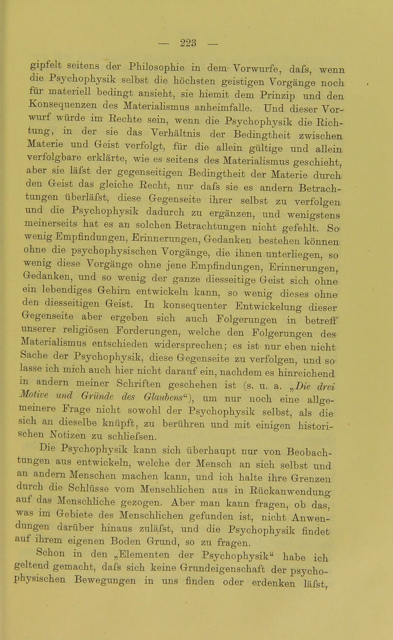 gipfelt seitens der Philosophie in dem Vorwurfe, dafs, wenn die Psychophysik selbst die höchsten geistigen Vorgänge noch für materiell bedingt ansieht, sie hiemit dem Prinzip und den Konsequenzen des Materialismus anheimfalle. Und dieser Vor- wurf würde im Eechte sein, wenn die Psychophysik die Sich- tung, in der sie das Verhältnis der Bedingtheit zwischen Materie und Geist verfolgt, für die allein gültige und allein verfolgbare erklärte, wie es seitens des Materialismus geschieht, aber sie läfst der gegenseitigen Bedingtheit der Materie durch den Geist das gleiche Recht, nur dafs sie es andern Betrach- tungen überläfst, diese Gegenseite ihrer selbst zu verfolgen und die Psychophysik dadurch zu ergänzen, und wenigstens meinerseits hat es an solchen Betrachtungen nicht gefehlt. So wenig Empfindungen, Erinnerungen, Gedanken bestehen können ohne die psychophysischen Vorgänge, die ihnen unterliegen, so wenig diese Vorgänge ohne jene Empfindungen, Erinnerungen, Gedanken, und so wenig der ganze diesseitige Geist sich ohne ein lebendiges Gehirn entwickeln kann, so wenig dieses ohne den diesseitigen Geist. In konsequenter Entwickelung dieser Gegenseite aber ergeben sich auch Folgerungen in betreff unserer religiösen Forderungen, welche den Folgerungen des Materialismus entschieden widersprechen; es ist nur eben nicht Sache der Psychophysik, diese Gegenseite zu verfolgen, und so lasse ich mich auch hier nicht darauf ein, nachdem es hinreichend in andern meiner Schriften geschehen ist (s. u. a. „Die drei Motive und Gründe des Glaubens«), um nur noch eine allge- meinere Frage nicht sowohl der Psychophysik selbst, als die sich an dieselbe knüpft, zu berühren und mit einigen histori- schen Notizen zu schliefsen. Die Psychophysik kann sich überhaupt nur von Beobach- tungen aus entwickeln, welche der Mensch an sich selbst und an andern Menschen machen kann, und ich halte ihre Grenzen durch die Schlüsse vom Menschlichen aus in Rückanwendung auf das Menschliche gezogen. Aber man kann fragen, ob das^ was im Gebiete des Menschlichen gefunden ist, nicht Anwen- dungen darüber hinaus zuläfst, und die Psychophysik findet auf ihrem eigenen Boden Grund, so zu fragen. Schon in den „Elementen der Psychophysik habe ich geltend gemacht, dafs sich keine Grundeigenschaft der psycho- physischen Bewegungen in uns finden oder erdenken läfst,