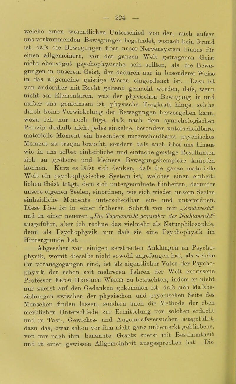 welche einen wesentlichen Unterschied von den, auch aufser uns vorkommenden Bewegungen begründet, wonach kein Grund ist, dafs die Bewegungen über unser Nervensystem hinaus für einen allgemeinern, von der ganzen Welt getragenen Geist nicht ebensogut psychophysische sein sollten, als die Bewe- gungen in unserem Geist, der dadurch nur in besonderer Weise in das allgemeine geistige Wesen eingepflanzt ist. Dazu ist von andersher mit Eecht geltend gemacht worden, dafs, wenn nicht am Elementaren, was der physischen Bewegung in und aufser uns gemeinsam ist, physische Tragkraft hinge, solche durch keine Verwickelung der Bewegungen hervorgehen kann, wozu ich nur noch füge, dafs nach dem synochologischen Prinzip deshalb nicht jedes einzelne, besonders unterscheidbare, materielle Moment ein besonders unterscheidbares psychisches Moment zu tragen braucht, sondern dafs auch über uns hinaus wie in uns selbst einheitliche und einfache geistige Resultanten sich an gröfsere und kleinere Bewegungskomplexe knüpfen können. Kurz es läfst sich denken, dafs die ganze materielle Welt ein psychophysisches System ist, welches einen einheit- lichen Geist trägt, dem sich untergeordnete Einheiten, darunter unsere eigenen Seelen, einordnen, wie sich wieder unsern Seelen einheitliche Momente unterscheidbar ein- und unterordnen. Diese Idee ist in einer früheren Schrift von mir „Zendavesta und in einer neueren „Die Tagesansicht gegenüber der Nachtansichtu ausgeführt, aber ich rechne das vielmehr als Naturphilosophie, denn als Psychophysik, nur dafs sie eine Psychophysik im Hintergrunde hat. Abgesehen von einigen zerstreuten Anklängen an Psycho- physik, womit dieselbe nicht sowohl angefangen hat', als welche ihr vorausgegangen sind, ist als eigentlicher Vater der Psycho- physik der schon seit mehreren Jahren der Welt entrissene Professor Ernst Heinrich Weber zu betrachten, indem er nicht nur zuerst auf den Gedanken gekommen ist, dafs sich Mafsbe- ziehungen zwischen der physischen und psychischen Seite des Menschen finden lassen, sondern auch die Methode der eben merklichen Unterschiede zur Ermittelung von solchen erdacht und in Tast-, Gewichts- und Augenmafsversuchen ausgeführt, dazu das, zwar schon vor ihm nicht ganz unbemerkt gebliebene, von mir nach ihm benannte Gesetz zuerst mit Bestimmtheit und in einer gewissen Allgemeinheit ausgesprochen hat. Die