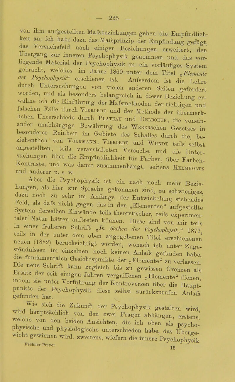 von ihm ^ aufgestellten Mafsbeziehungen gehen die Empfindlich- keit an, ich habe dazu das Mafsprinzip der Empfindung gefügt das Versuchsfeld nach einigen Beziehungen erweitert, den Ubergang zur inneren Psychophysik genommen und das vor- hegende Material der Psychophysik in ein vorläufiges System gebracht welches im Jahre 1860 unter dem Titel »Elemente der Psychophysik erschienen ist. Aufserdem ist die Lehre durch Untersuchungen von vielen anderen Seiten gefördert worden, und als besonders belangreich in dieser Beziehung er- wähne ich die Einführung der Mafsmethoden der richtigen und falschen Fälle durch Vierordt und der Methode der übermerk- hchen Unterschiede durch Plateau und Delboeue, die vonein- ander unabhängige Bewährung des WEBERschen Gesetzes in besonderer Beinheit im Gebiete des Schalles durch die be- ziehentlich von Volkmann, Vierordt und Wundt teils selbst angestellten, teils veranstalteten Versuche, und die Unter Buchungen über die Empfindlichkeit für Farben, über Farben- Kontraste, und was damit zusammenhängt, seitens Helmholtz und anderer u. s. w. Aber die Psychophysik ist ein nach noch mehr Bezie hungen, als hier zur Sprache gekommen sind, zu schwieriges dazu noch zu sehr im Anfange der Entwicklung stehendes' Feld, als dafs nicht gegen das in den „Elementen« aufgestellte System derselben Einwände teils theoretischer, teils experimen- tier Natur hätten auftreten können. Diese sind von mir teils m einer früheren Schrift „In Sachen der Psychophysik« 1877 ^^olT^ °ben gegebenen Titel erschienenen neuen (1882) berücksichtigt worden, wonach ich unter Zuge- ständnissen im einzelnen noch keinen Anlafs gefunden habe die fundamentalen Gesichtspunkte der „Elemente« zu verlassen' Die neue Schrift kann zugleich bis zu gewissen Grenzen als Ersatz der seit einigen Jahren vergriffenen „Elemente« dienen mdem sie unter Vorführung der Kontroversen über die Haupt- punkte der Psychophysik diese selbst zurückzurufen Anlafs gefunden hat. -°-^cus Wie sich die Zukunft der Psychophysik gestalten wird wd hauptsächlich von den zwei Fragen abhängen, ersieh' welche von den beiden Ansichten, die ich oben als pJ^ physische und physiologische unterschieden habe, das ÜbLre wicht gewinnen wird, zweitens, wiefern die innere Psychophysik Kechncr-Prcyei- 15