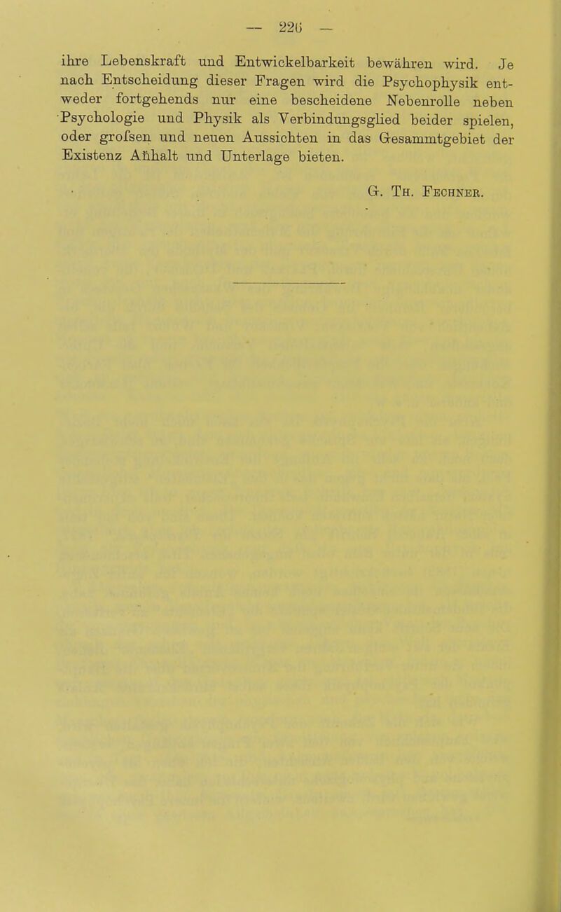 — 22U - ihre Lebenskraft und Entwickelbarkeit bewähren wird. Je nach Entscheidung dieser Fragen wird die Psychophysik ent- weder fortgehends nur eine bescheidene Nebenrolle neben •Psychologie und Physik als Verbindungsglied beider spielen, oder grofsen und neuen Aussichten in das G-esammtgebiet der Existenz Anhalt und Unterlage bieten. G-. Th. Fechner.