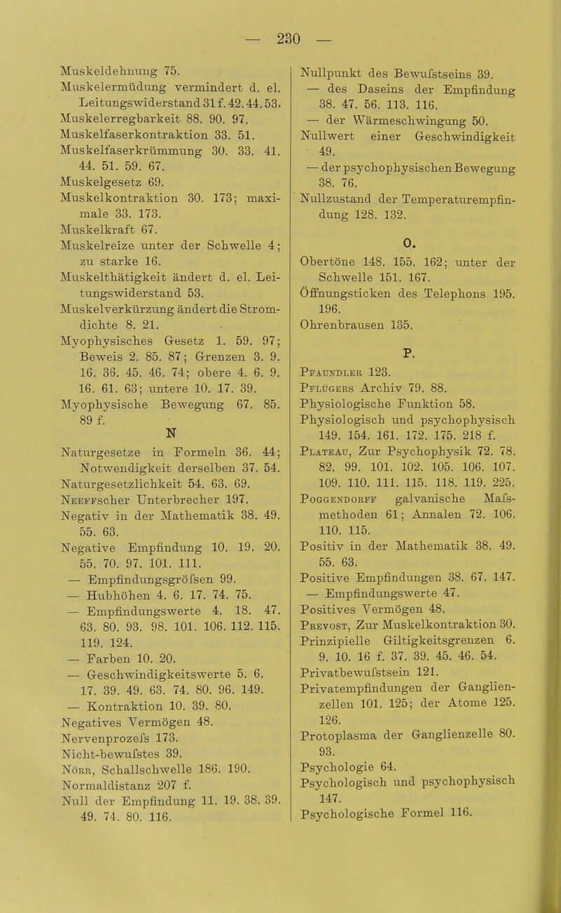 Muskeldehmmg 75. Muskelermüdung vermindert d. el. Leitungswiderstand 31 f. 42.44.53. Muskelerregbarkeit 88. 90. 97. Muskelfaserkontraktion 33. 51. Muskelfaser kr ümmung 30. 33. 41. 44. 51. 59. 67. Muskelgesetz 69. Muskelkontraktion 30. 173; maxi- male 33. 173. Muskelkraft 67. Muskelreize unter der Schwelle 4; zu starke 16. Muskelthätigkeit ändert d. el. Lei- tungswiderstand 53. Muskelverkürzung ändert die Strom- dichte 8. 21. Myophysisches Gesetz 1. 59. 97; Beweis 2. 85. 87; Grenzen 3. 9. 16. 36. 45. 46. 74; obere 4. 6. 9. 16. 61. 63; untere 10. 17. 39. Myophysische Bewegung 67. 85. 89 f. N Naturgesetze in Formeln 36. 44; Notwendigkeit derselben 37. 54. Naturgesetzlichkeit 54. 63. 69. NEEFFScher Unterbrecher 197. Negativ in der Mathematik 38. 49. 55. 63. Negative Empfindung 10. 19. 20. 55. 70. 97. 101. 111. — Empfindungsgröfsen 99. — Hubhöhen 4. 6. 17. 74. 75. — Empfindungswerte 4. 18. 47. 63. 80. 93. 98. 101. 106. 112. 115. 119. 124. — Farben 10. 20. — Geschwindigkeitswerte 5. 6. 17. 39. 49. 63. 74. 80. 96. 149. — Kontraktion 10. 39. 80. Negatives Vermögen 48. Nervenprozefs 173. Nicht-bewufstes 39. Nötir, Schallschwelle 186. 190. Normaldistanz 207 f. Null der Empfindung 11. 19. 38. 39. 49. 74. 80. 116. Nullpunkt des Bewufstseins 39. — des Daseins der Empfindung 38. 47. 56. 113. 116. — der Wärmeschwingung 50. Nullwert einer Geschwindigkeit 49. — der psychophysischen Bewegung 38. 76. Nullzustand der Temperaturempfin- dung 128. 132. 0. Obertöne 148. 155. 162; unter der Schwelle 151. 167. Öffnungsticken des Telephons 195. 196. Ohrenbrausen 135. P. Pfaundler 123. Pflügers Archiv 79. 88. Physiologische Funktion 58. Physiologisch und psychophysisch 149. 154. 161. 172. 175. 218 f. Plateau, Zur Psychopbysik 72. 78. 82. 99. 101. 102. 105. 106. 107. 109. 110. 111. 115. 118. 119. 225. Poggexdorff galvanische Mafs- methoden 61; Annalen 72. 106. 110. 115. Positiv in der Mathematik 38. 49. 55. 63. Positive Empfindungen 38. 67. 147. — Empfindungswerte 47. Positives Vermögen 48. Prevost, Zur Muskelkontraktion 30. Prinzipielle Giltigkeitsgrenzen 6. 9. 10. 16 f. 37. 39. 45. 46. 54. Privatbewufstsein 121. Privatempfindungen der Ganglien- zellen 101. 125; der Atome 125. 126. Protoplasma der Ganglienzelle 80. 93. Psychologie 64. Psychologisch und psychophysisch 147. Psychologische Formel 116.