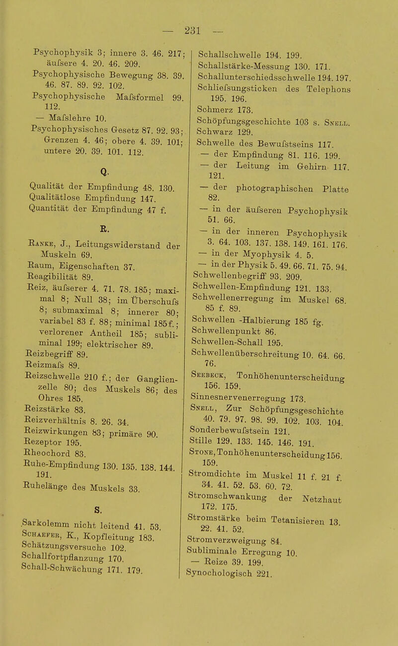 Psychophysik 3; innere 3. 46. 217; äufsere 4. 20. 46. 209. Psychopkysische Bewegung 38. 39. 46. 87. 89. 92. 102. Psychophysische Mafsformel 99. 112. — Mafslehre 10. Psychophysisches Gesetz 87. 92. 93; Grenzen 4. 46; obere 4. 39. 101; untere 20. 39. 101. 112. Q. Qualität der Empfindung 48. 130. Qualitätlose Empfindung 147. Quantität der Empfindung 47 f. R. Ranke, J., Leitungswiderstand der Muskeln 69. Raum, Eigenschaften 37. Reagibilität 89. Reiz, äufserer 4. 71. 78. 185; maxi- mal 8; Null 38; im Überschufs 8; submaximal 8; innerer 80; variabel 83 f. 88; minimal 185f.;' verlorener Antbeil 185; subli- minal 199; elektrischer 89. Reizbegriff 89. Reizmafs 89. Reizschwelle 210 f.; der Ganglien- zelle 80; des Muskels 86; des Ohres 185. Reizstärke 83. Reizverbältnis 8. 26. 34. Reizwirkungen 83; primäre 90. Rezeptor 195. Rheochord 83. Ruhe-Empfindung 130. 135 138 144 191. Ruhelänge des Muskels 33. S. Sarkolemm nicht leitend 41. 53. Schaefer, K., Kopfleitung 183. Schätzungsversuche 102. Schallfortpflanzung 170. Schall-Schwächung 171. 179. Schallschwelle 194. 199. Schallstärke-Messung 130. 171. Schallunterschiedsschwelle 194.197. Schliefsungsticken des Telephons 195. 196. Schmerz 173. Schöpfungsgeschichte 103 s. Snell. Schwarz 129. Schwelle des Bewufstseins 117. — der Empfindung 81. 116. 199. — der Leitung im Gehirn 117 121. — der photographischen Platte 82. — in der äufseren Psychophysik 51. 66. — in der inneren Psychophysik 3. 64. 103. 137. 138. 149. 161. 176. — in der Myophysik 4. 5. — in der Physik 5. 49. 66. 71. 75. 94. Schwellenbegriff 93. 209. Schwellen-Empfindung 121. 133. Schwellenerregung im Muskel 68 85 f. 89. Schwellen -Halbierung 185 fg. Schwellenpunkt 86. Schwellen-Schall 195. Schwellenüberschreitung 10 64 66 76. Seebeck:, Tonhöhenunterscheidung 156. 159. Sinnesnervenerregung 173. Snell, Zur Schöpfungsgeschichte 40. 79. 97. 98. 99. 102. 103. 104. Sonderbewufstsein 121. Stille 129. 133. 145. 146. 191. Stone, Tonhöhenunterscheidung 156 159. Stromdichte im Muskel 11 f. 21 f 34. 41. 52. 53. 60. 72. Stromschwankung der Netzhaut 172. 175. Stromstärke beim Tetanisieren IS 22. 41. 52. Stromverzweigung 84. Subliminale Erregung 10. — Reize 39. 199. Synochologisch 221.