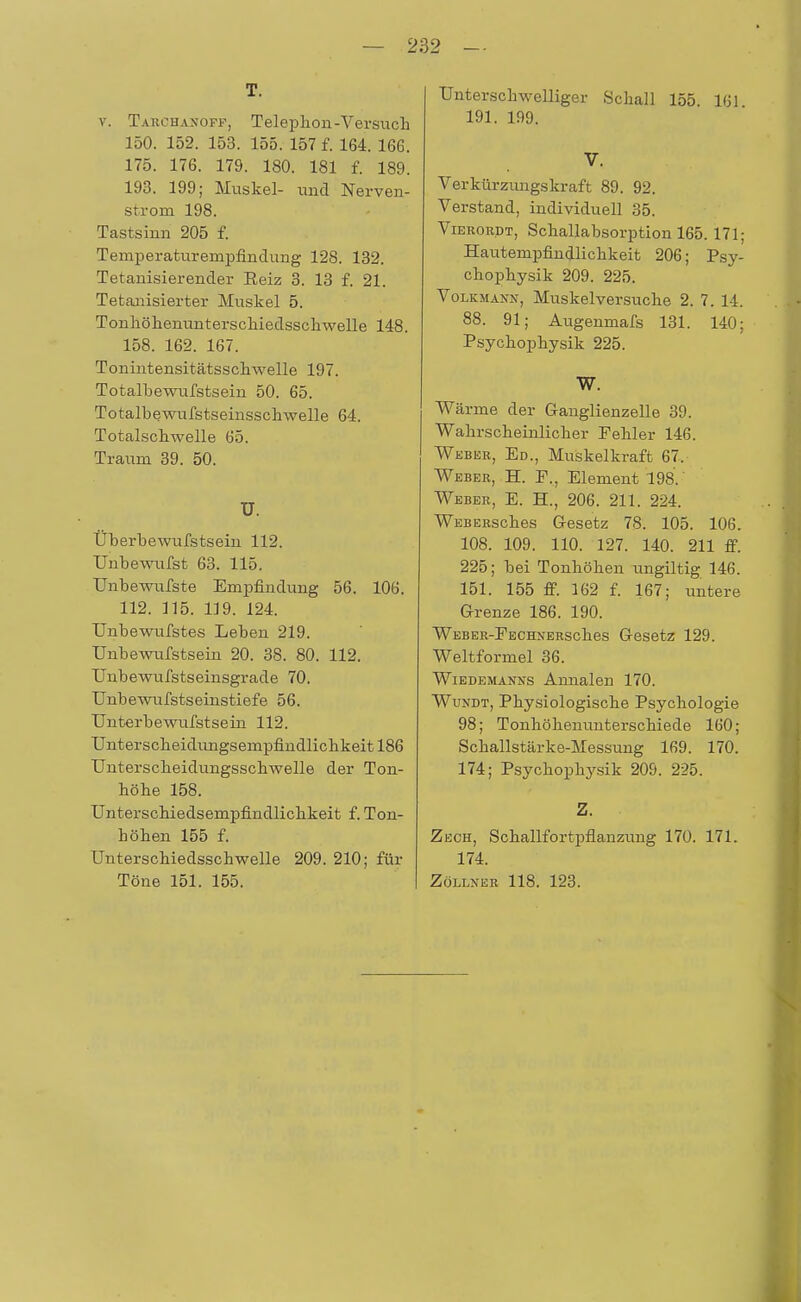 T. v. Takohanoff, Telephon-Versuch 150. 152. 153. 155. 157 f. 164. 166. 175. 176. 179. 180. 181 f. 189. 193. 199; Muskel- und Nerven- strom 198. Tastsinn 205 f. Temperaturempfindung 128. 132. Tetanisier ender Eeiz 3. 13 f. 21. Tetanisierter Muskel 5. Tonhöhenunterschiedsschwelle 148. 158. 162. 167. Tonintensitätsschwelle 197. Totalbewufstsein 50. 65. Totalbewufstseinsschwelle 64. Totalschwelle 65. Traum 39. 50. ü. Überbewufstsein 112. Unbewufst 63. 115. Unbewufste Empfindung 56. 106. 112. 115. 119. 124. Unbewufstes Leben 219. Unbewufstsein 20. 38. 80. 112. Unbewufstseinsgrade 70. Unbewufstseinstiefe 56. Unterbewufstsein 112. Unterscheidimgsempfindlichkeitl86 Unterscheidungsschwelle der Ton- höhe 158. Unterschiedsempfindlichkeit f. Ton- höhen 155 f. Unterschiedsschwelle 209. 210; für Töne 151. 155. Unterschwelliger Schall 155. 161 191. 199. V. Verkürzimgskraft 89. 92. Verstand, individuell 35. Vieror.dt, Schallabsorption 165.171; Hautempfindlichkeit 206; Psy- chophysik 209. 225. Volkmann, Muskelversuche 2. 7. 14. 88. 91; Augenmafs 131. 140; Psychophysik 225. W. Wärme der Ganglienzelle 39. Wahrscheinlicher Fehler 146. Weber, Ed., Muskelkraft 67. Weber, H. F., Element 198. Weber, E. H., 206. 211. 224. WEBERsches Gesetz 78. 105. 106. 108. 109. 110. 127. 140. 211 ff. 225; bei Tonhöhen ungiltig 146. 151. 155 ff. 162 f. 167; untere Grenze 186. 190. WEBER-FECHNERSches Gesetz 129. Weltformel 36. Wiedemanns Annalen 170. Wundt, Physiologische Psychologie 98; Tonhöhenunterschiede 160; Schallstärke-Messung 169. 170. 174; Psychophysik 209. 225. Z. Zech, Schallfortpflanzung 170. 171. 174. Zollner 118. 123.