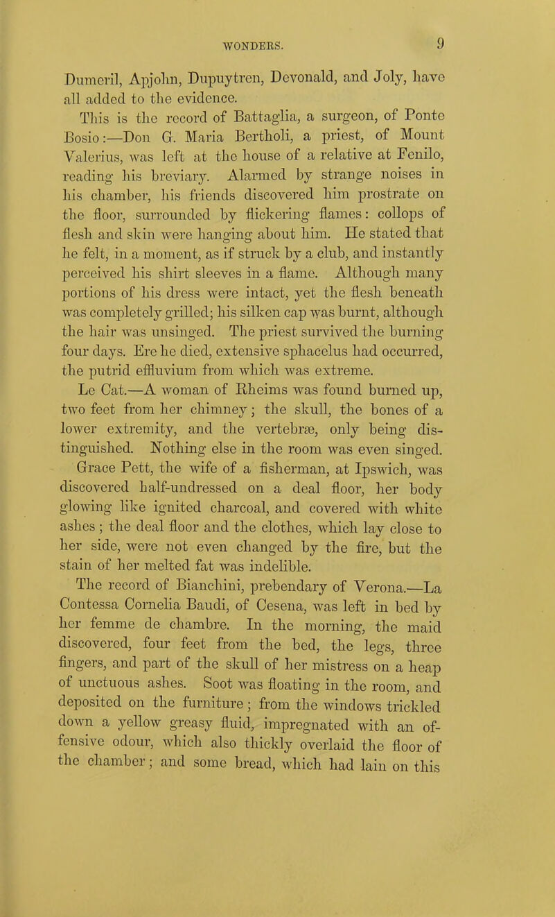 Dumeril, Apjohn, Dupuytren, Devon aid, and Joly, have all added to the evidence. This is the record of Battaglia, a surgeon, of Ponte Bosio:—Don G. Maria Bertholi, a priest, of Mount Valerius, was left at the house of a relative at Fenilo, reading his breviary. Alarmed by strange noises in his chamber, his friends discovered him prostrate on the floor, surrounded by flickering flames: collops of flesh and skin were hanging about him. ITe stated that he felt, in a moment, as if struck by a club, and instantly perceived his shirt sleeves in a flame. Although many portions of his dress were intact, yet the flesh beneath was completely grilled; his silken cap was burnt, although the hair was unsinged. The priest survived the burning four days. Ere he died, extensive sphacelus had occurred, the putrid effluvium from which was extreme. Le Cat.—A woman of Rheims was found burned up, two feet from her chimney; the skull, the bones of a lower extremity, and the vertebrae, only being dis- tinguished. Nothing else in the room was even singed. Grace Pett, the wife of a fisherman, at Ipswich, was discovered half-undressed on a deal floor, her body glowing like ignited charcoal, and covered with white ashes ; the deal floor and the clothes, which lay close to her side, were not even changed by the fire, but the stain of her melted fat was indelible. The record of Bianchini, prebendary of Verona.—La Contessa Cornelia Baudi, of Cesena, was left in bed by her femme de cliambre. In the morning, the maid discovered, four feet from the bed, the legs, three fingers, and part of the skull of her mistress on a heap of unctuous ashes. Soot was floating in the room, and deposited on the furniture; from the windows trickled down a yellow greasy fluid, impregnated with an of- fensive odour, which also thickly overlaid the floor of the chamber; and some bread, which had lain on this