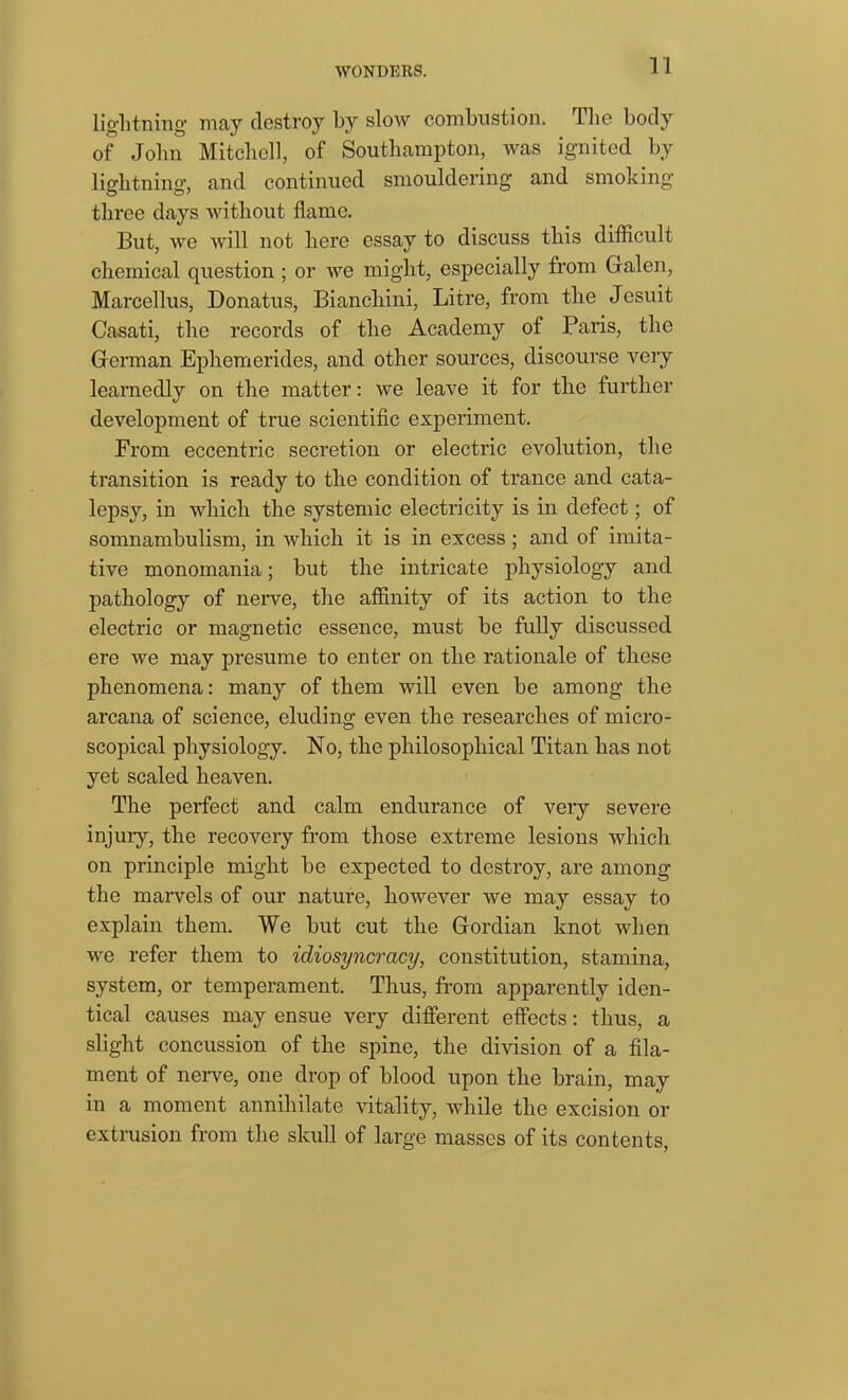 lightning may destroy by slow combustion. The body of John Mitchell, of Southampton, was ignited by lightning, and continued smouldering and smoking O O' three days without flame. But, we will not here essay to discuss this difficult chemical question ; or we might, especially from Galen, Marcellus, Donatus, Bianchini, Litre, from the Jesuit Casati, the records of the Academy of Paris, the German Ephemerides, and other sources, discourse very learnedly on the matter: we leave it for the further development of true scientific experiment. From eccentric secretion or electric evolution, the transition is ready to the condition of trance and cata- lepsy, in which the systemic electricity is in defect; of somnambulism, in which it is in excess; and of imita- tive monomania; but the intricate physiology and pathology of nerve, the affinity of its action to the electric or magnetic essence, must be fully discussed ere we may presume to enter on the rationale of these phenomena: many of them will even be among the arcana of science, eluding even the researches of micro- scopical physiology. No, the philosophical Titan has not yet scaled heaven. The perfect and calm endurance of very severe injury, the recovery from those extreme lesions which on principle might be expected to destroy, are among the marvels of our nature, however we may essay to explain them. We but cut the Gordian knot when we refer them to idiosyncracy, constitution, stamina, system, or temperament. Thus, from apparently iden- tical causes may ensue very different effects: thus, a slight concussion of the spine, the division of a fila- ment of nerve, one drop of blood upon the brain, may in a moment annihilate vitality, while the excision or extrusion from the skull of large masses of its contents,