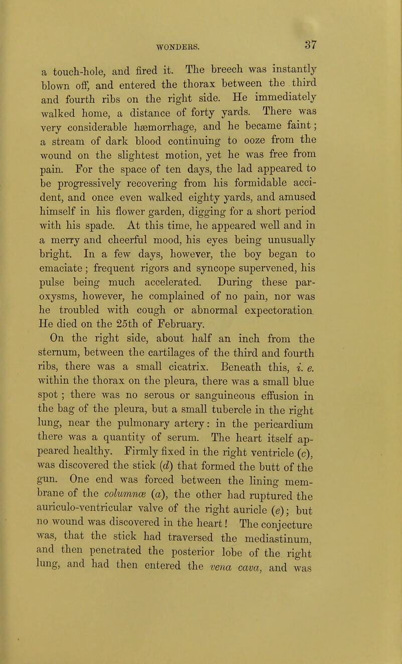 a touch-hole, and fired it. The breech was instantly blown off, and entered the thorax between the third and fourth ribs on the right side. He immediately walked home, a distance of forty yards. There was very considerable haemorrhage, and he became faint; a stream of dark blood continuing to ooze from the wound on the slightest motion, yet he was free from pain. For the space of ten days, the lad appeared to be progressively recovering from his formidable acci- dent, and once even walked eighty yards, and amused himself in his flower garden, digging for a short period with his spade. At this time, he appeared well and in a merry and cheerful mood, his eyes being unusually bright. In a few days, however, the boy began to emaciate ; frequent rigors and syncope supervened, his pulse being much accelerated. During these par- oxysms, however, he complained of no pain, nor was he troubled with cough or abnormal expectoration He died on the 25th of February. On the right side, about half an inch from the sternum, between the cartilages of the third and fourth ribs, there was a small cicatrix. Beneath this, i. e. within the thorax on the pleura, there was a small blue spot ; there was no serous or sanguineous effusion in the bag of the pleura, but a small tubercle in the right lung, near the pulmonary artery: in the pericardium there was a quantity of serum. The heart itself ap- peared healthy. Firmly fixed in the right ventricle (c), was discovered the stick (d) that formed the butt of the gun. One end was forced between the lining mem- brane of the columnce (a), the other had ruptured the auriculo-ventricular valve of the right auricle (e); but no wound was discovered in the heart! The conjecture was, that the stick had traversed the mediastinum, and then penetrated the posterior lobe of the right lung, and had then entered the vena cava, and was