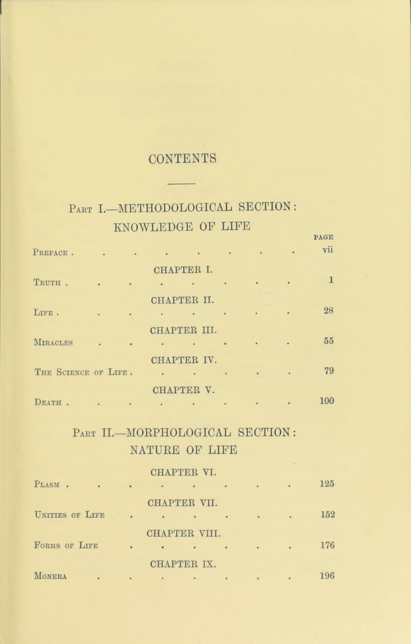 CONTENTS Paet I.—methodological section : KNOWLEDGE OF LIFE Preface . . • Vll Truth . CHAPTER I. • • • • • • 1 Life . CHAPTER II. 28 Miracles CHAPTER HI. • • • • • 55 CHAPTER IV. The Science of Life ..... 79 Death . CHAPTER V. • 100 Part II.- -MOKPHOLOGICAL SECTION: natuee of life Plasm . CHAPTER VI. 125 Unities of Life CHAPTER VH. 152 Forms of Life CHAPTER VIII. « • • • • . 176 Monera CHAPTER IX. 196