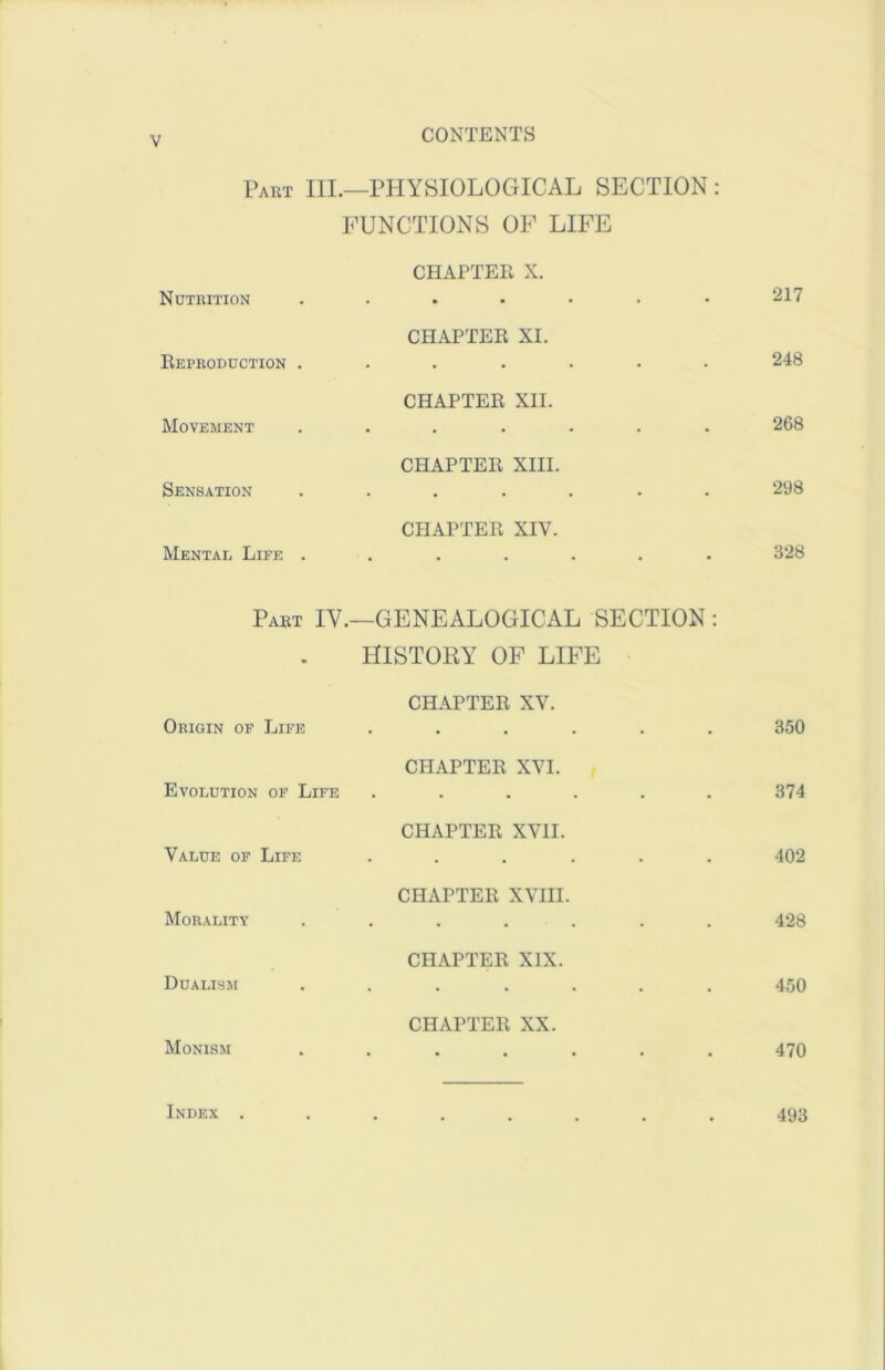 V Paut III.—physiological SECTION : FUNCTIONS OP LIFE Nutrition CHAPTER X. • • • • . 217 Reproduction . CHAPTER XI. 248 Movement CHAPTER XII. • • • • 268 Sensation CHAPTER XIII. 298 Mentae Life . CHAPTER XIV. • 328 Part IV.- -GENEALOGICAL SECTION: HISTORY OF LIFE Origin of Life CHAPTER XV. 350 Evolution of Life CHAPTER XVI. 374 Value of Life CHAPTER XVII. . , 402 Morality CHAPTER XVIII. 428 Dualism CHAPTER XIX. 450 Monism CHAPTER XX. • • • • • 470 Index . 493