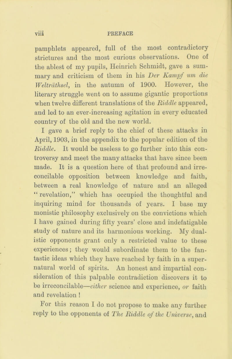 pamphlets appeared, full of the most contradictory strictures and the most curious observations. One of the ablest of my pupils, Heinrich Schmidt, gave a sum- mary and criticism of them in his Der Kainjrf um die Weltriitlisel, in the autumn of 1900. However, the literary struggle went on to assume gigantic proportions when twelve different translations of the Riddle appeared, and led to an ever-increasing agitation in every educated country of the old and the new world. I gave a brief reply to the chief of these attacks in April, 1903, in the appendix to the popular edition of the Riddle. It would be useless to go further into this con- troversy and meet the many attacks that have since been made. It is a question here of that profound and irre- concilable opposition between knowledge and faith, between a real knowledge of nature and an alleged “ revelation,” which has occupied the thoughtful and inquiring mind for thousands of years. I base my monistic philosophy exclusively on the convictions which I have gained during fifty years’ close and indefatigable study of nature and its harmonious working. My dual- istic opponents grant only a restricted value to these experiences; they would subordinate them to the fan- tastic ideas which they have reached by faith in a suiter- natural world of spirits. An honest and impartial con- sideration of this palpable contradiction discovers it to be irreconcilable—either science and experience, or faith and revelation ! For this reason I do not propose to make any further reply to the opponents of The Riddle of the Universe, and