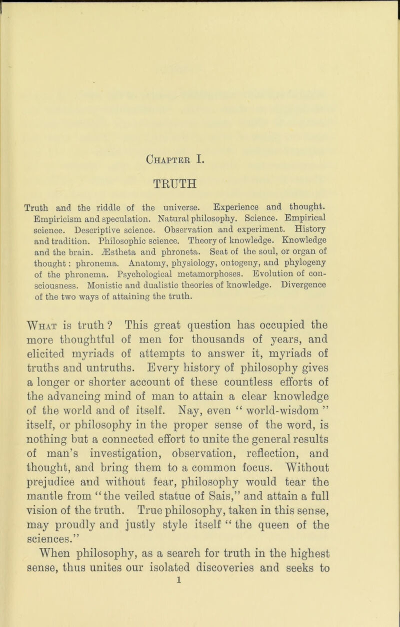 TRUTH Truth and the riddle of the universe. Experience and thought. Empiricism and speculation. Natural philosophy. Science. Empirical science. Descriptive science. Observation and experiment. History and tradition. Philosophic science. Theory of knowledge. Knowledge and the brain. .®stheta and phroneta. Seat of the soul, or organ of thought: phronema. Anatomy, physiology, ontogeny, and phytogeny of the phronema. Psychological metamorphoses. Evolution of con- sciousness. Monistic and dualistic theories of knowledge. Divergence of the two ways of attaining the truth. What is truth ? This great question has occupied the more thoughtful of men for thousands of years, and elicited myriads of attempts to answer it, myriads of truths and untruths. Every history of philosophy gives a longer or shorter account of these countless efforts of the advancing mind of man to attain a clear knowledge of the world and of itself. Nay, even “ world-wisdom ” itself, or philosophy in the proper sense of the word, is nothing but a connected effort to unite the general results of man’s investigation, observation, reflection, and thought, and bring them to a common focus. Without prejudice and without fear, philosophy would tear the mantle from “the veiled statue of Sais,” and attain a full vision of the truth. True philosophy, taken in this sense, may proudly and justly style itself “ the queen of the sciences.” When philosophy, as a search for truth in the highest sense, thus unites our isolated discoveries and seeks to 1