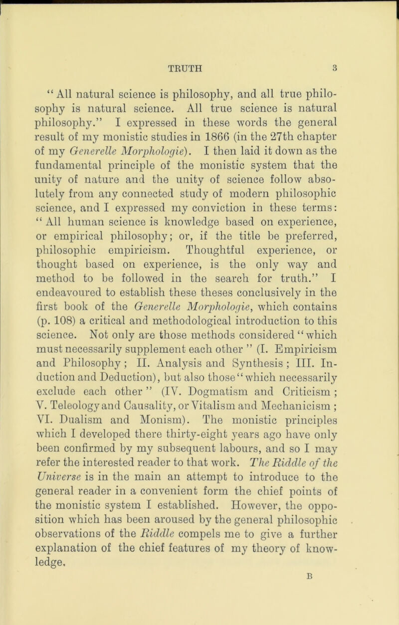 “All natural science is philosophy, and all true philo- sophy is natural science. All true science is natural philosophy.” I expressed in these words the general result of my monistic studies in 1866 (in the 27th chapter of my Generelle Morphologic). I then laid it down as the fundamental principle of the monistic system that the unity of nature and the unity of science follow abso- lutely from any connected study of modern philosophic science, and I expressed my conviction in these terms: “ All human science is knowledge based on experience, or empirical philosophy; or, if the title be preferred, philosophic empiricism. Thoughtful experience, or thought based on experience, is the only way and method to be followed in the search for truth.” I endeavoured to establish these theses conclusively in the first book of the Generelle Morphologic, which contains (p. 108) a critical and methodological introduction to this science. Not only are those methods considered “which must necessarily supplement each other ” (I. Empiricism and Philosophy ; II. Analysis and Synthesis ; III. In- duction and Deduction), but also those “which necessarily exclude each other ” (IV. Dogmatism and Criticism; V. Teleology and Causality, or Vitalism and Mechanicism ; VI. Dualism and Monism). The monistic principles which I developed there thirty-eight years ago have only been confirmed by my subsequent labours, and so I may refer the interested reader to that work. The Riddle of the Universe is in the main an attempt to introduce to the general reader in a convenient form the chief points of the monistic system I established. However, the oppo- sition which has been aroused by the general philosophic observations of the Riddle compels me to give a further explanation of the chief features of my theory of know- ledge. B