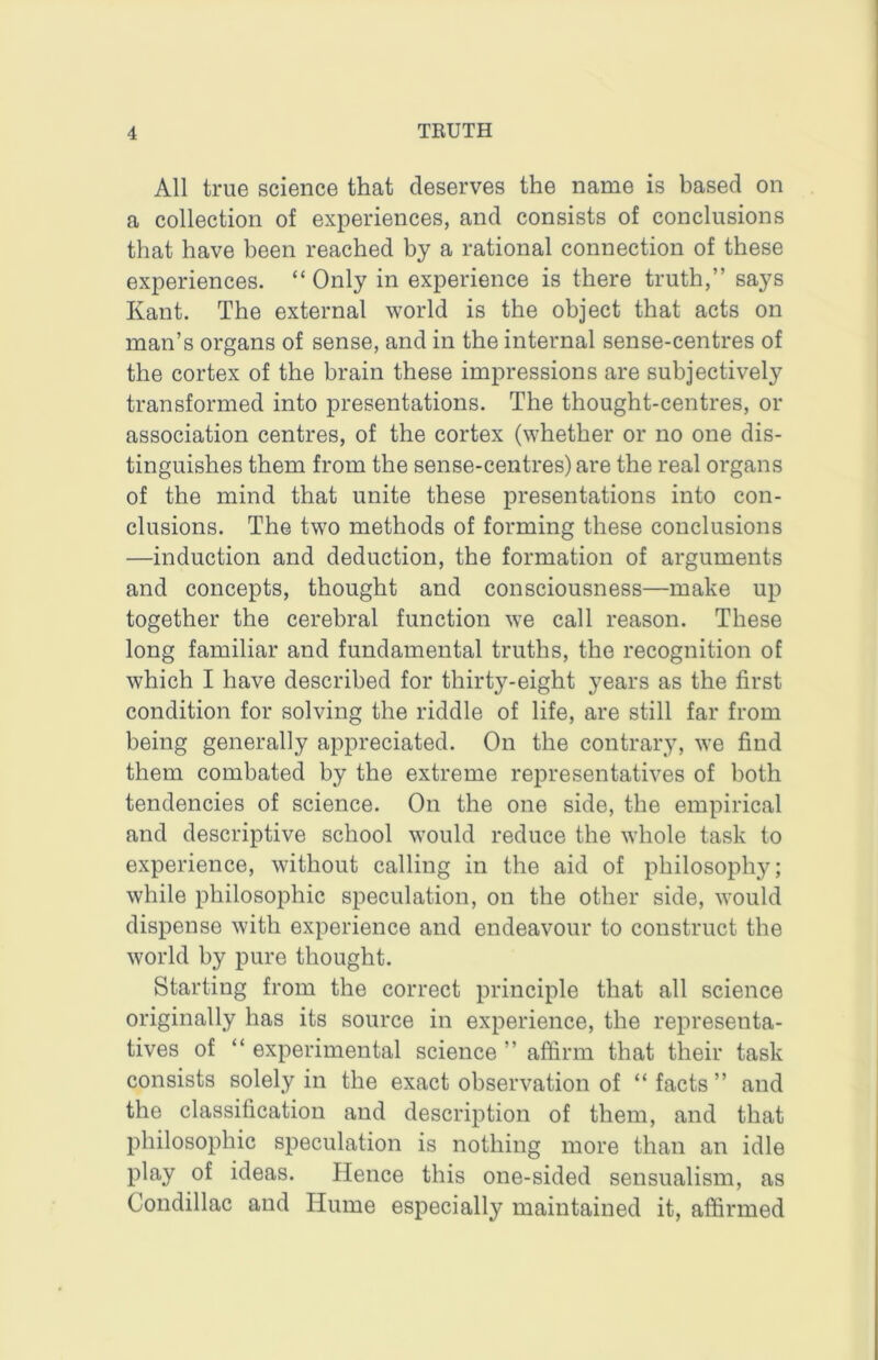 All true science that deserves the name is based on a collection of experiences, and consists of conclusions that have been reached by a rational connection of these experiences. “ Only in experience is there truth,” says Kant. The external world is the object that acts on man’s organs of sense, and in the internal sense-centres of the cortex of the brain these impressions are subjectively transformed into presentations. The thought-centres, or association centres, of the cortex (whether or no one dis- tinguishes them from the sense-centres) are the real organs of the mind that unite these presentations into con- clusions. The two methods of forming these conclusions —induction and deduction, the formation of arguments and concepts, thought and consciousness—make up together the cerebral function we call reason. These long familiar and fundamental truths, the recognition of which I have described for thirty-eight years as the first condition for solving the riddle of life, are still far from being generally appreciated. On the contrary, we find them combated by the extreme representatives of both tendencies of science. On the one side, the empirical and descriptive school would reduce the whole task to experience, without calling in the aid of philosophy; while philosophic speculation, on the other side, would dispense with experience and endeavour to construct the world by pure thought. Starting from the correct principle that all science originally has its source in experience, the representa- tives of “ experimental science ” affirm that their task consists solely in the exact observation of “facts” and the classification and description of them, and that philosophic speculation is nothing more than an idle play of ideas. Hence this one-sided sensualism, as Condillac and Hume especially maintained it, affirmed