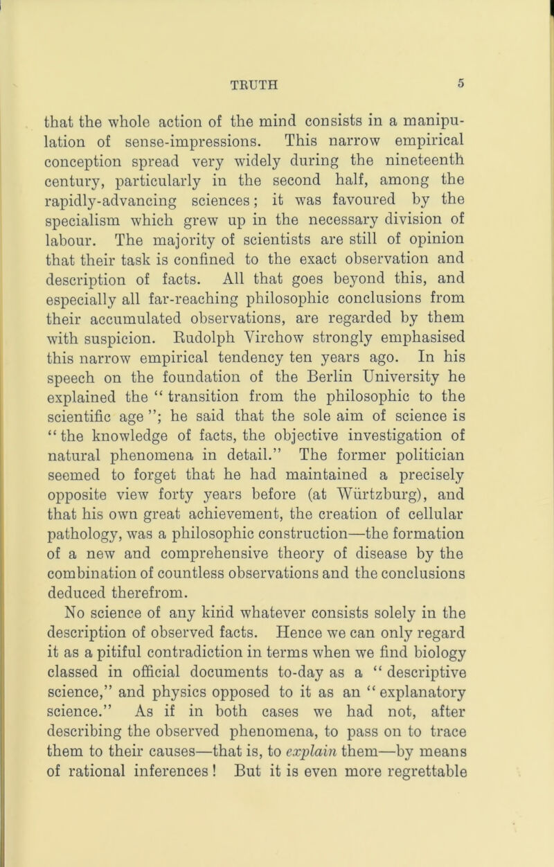 that the whole action of the mind consists in a manipu- lation of sense-impressions. This narrow empirical conception spread very widely during the nineteenth century, particularly in the second half, among the rapidly-advancing sciences; it was favoured by the specialism which grew up in the necessary division of labour. The majority of scientists are still of opinion that their task is confined to the exact observation and description of facts. All that goes beyond this, and especially all far-reaching philosophic conclusions from their accumulated observations, are regarded by them with suspicion. Kudolph Virchow strongly emphasised this narrow empirical tendency ten years ago. In his speech on the foundation of the Berlin University he explained the “ transition from the philosophic to the scientific age he said that the sole aim of science is “ the knowledge of facts, the objective investigation of natural phenomena in detail.” The former politician seemed to forget that he had maintained a precisely opposite view forty years before (at Wiirtzburg), and that his own great achievement, the creation of cellular pathology, was a philosophic construction—the formation of a new and comprehensive theory of disease by the combination of countless observations and the conclusions deduced therefrom. No science of any kind whatever consists solely in the description of observed facts. Hence we can only regard it as a pitiful contradiction in terms when we find biology classed in official documents to-day as a “ descriptive science,” and physics opposed to it as an “ explanatory science.” As if in both cases we had not, after describing the observed phenomena, to pass on to trace them to their causes—that is, to explain them—by means of rational inferences ! But it is even more regrettable