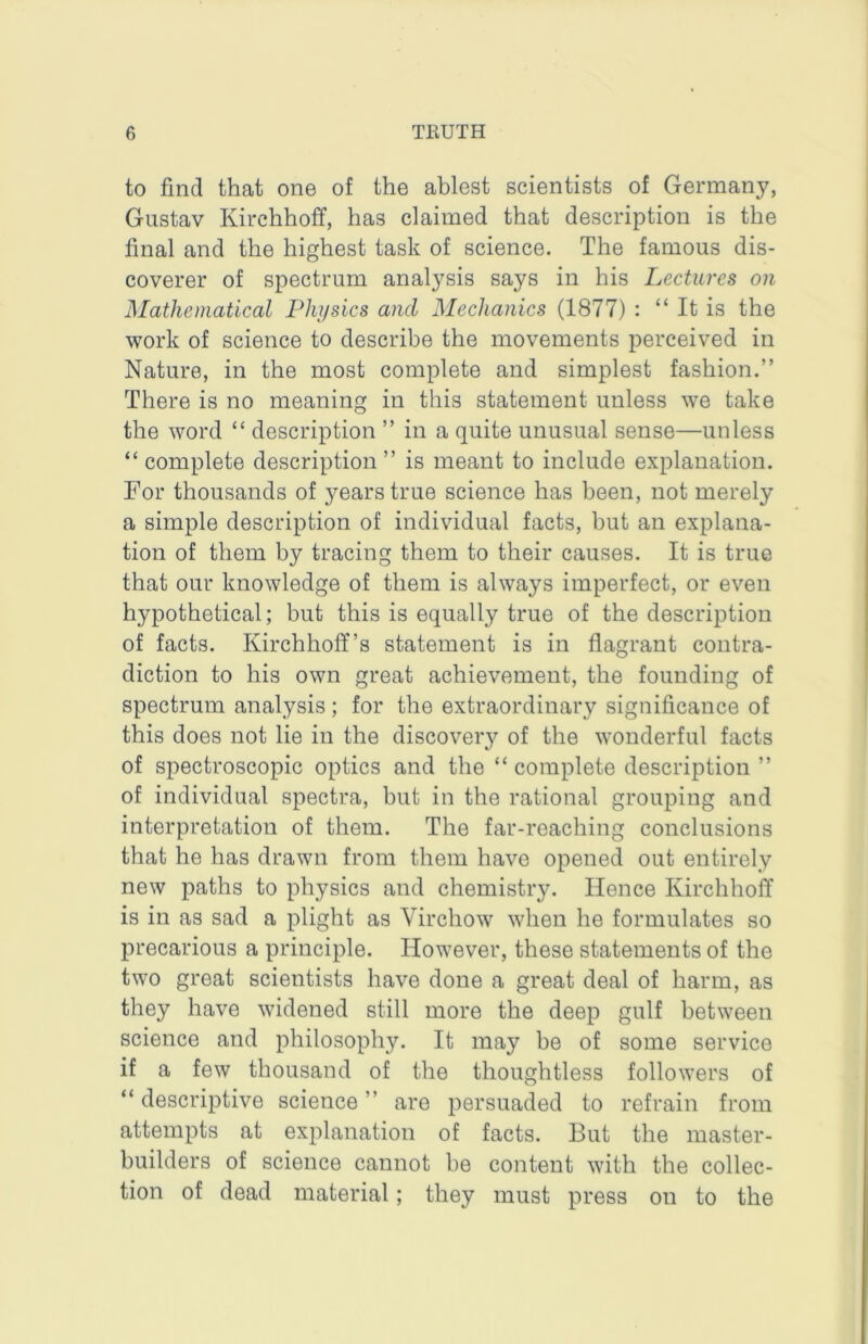 to find that one of the ablest scientists of Germany, Gustav Kirchhoff, has claimed that description is the final and the highest task of science. The famous dis- coverer of spectrum analysis says in his Lectures on Mathematical Physics and Mechanics (1877) : “ It is the work of science to describe the movements perceived in Nature, in the most complete and simplest fashion.” There is no meaning in this statement unless we take the word “ description ” in a quite unusual sense—unless “complete description” is meant to include explanation. For thousands of years true science has been, not merely a simple description of individual facts, but an explana- tion of them by tracing them to their causes. It is true that our knowledge of them is always imperfect, or even hypothetical; but this is equally true of the description of facts. Kirchhoff’s statement is in flagrant contra- diction to his own great achievement, the founding of spectrum analysis; for the extraordinary significance of this does not lie in the discovery of the wonderful facts of spectroscopic optics and the “ complete description ” of individual spectra, but in the rational grouping and interpretation of them. The far-reaching conclusions that he has drawn from them have opened out entirely new paths to physics and chemistry. Hence Kirchhoff is in as sad a plight as Virchow when he formulates so precarious a principle. However, these statements of the two great scientists have done a great deal of harm, as they have widened still more the deep gulf between science and philosophy. It may be of some service if a few thousand of the thoughtless followers of “ descriptive science ” are persuaded to refrain from attempts at explanation of facts. But the master- builders of science cannot be content with the collec- tion of dead material; they must press on to the
