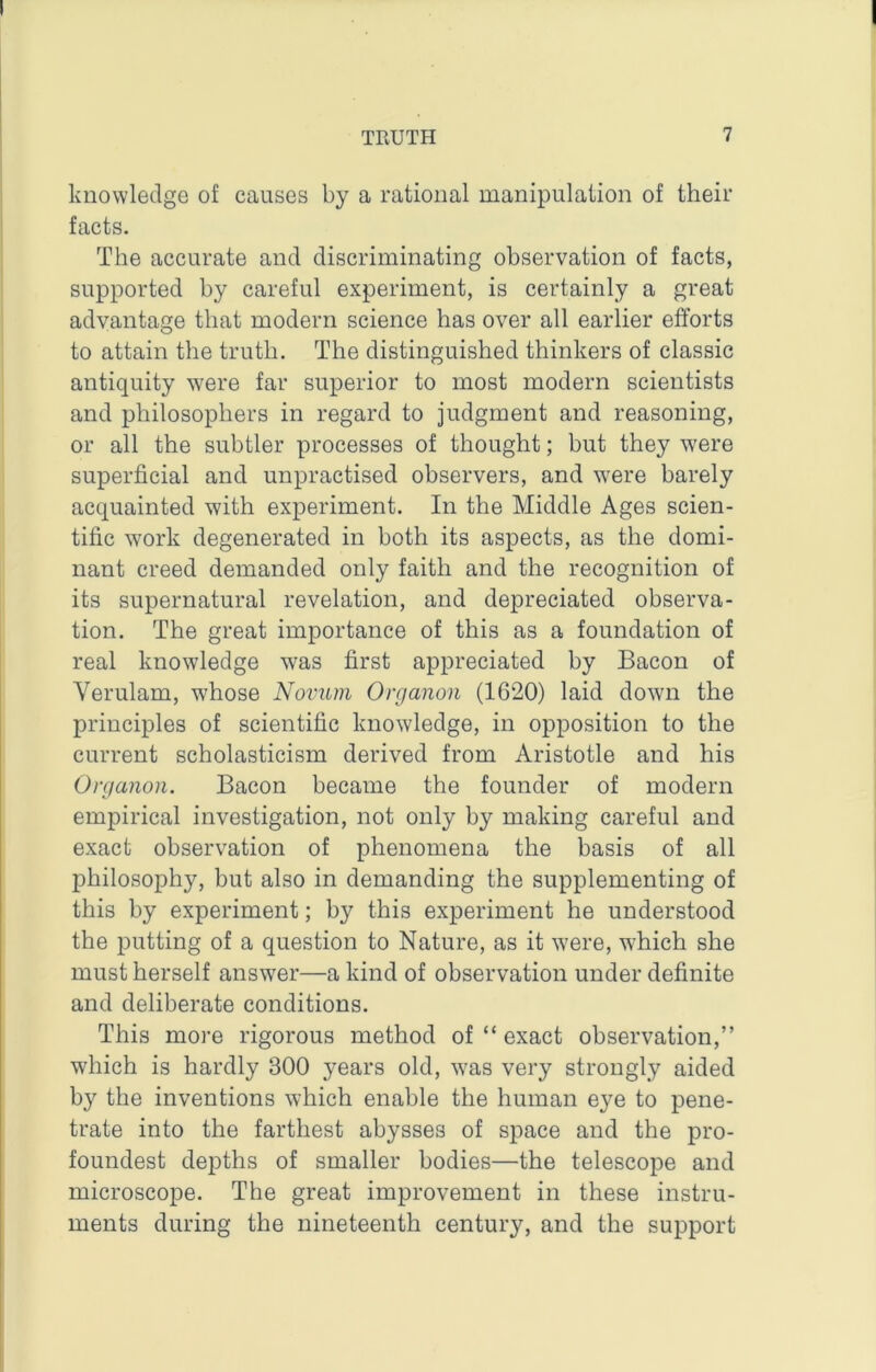 knowledge of causes by a rational manipulation of their facts. The accurate and discriminating observation of facts, supported by careful experiment, is certainly a great advantage that modern science has over all earlier efforts to attain the truth. The distinguished thinkers of classic antiquity were far superior to most modern scientists and philosophers in regard to judgment and reasoning, or all the subtler processes of thought; but they were superficial and unpractised observers, and were barely acquainted with experiment. In the Middle Ages scien- tific w'ork degenerated in both its aspects, as the domi- nant creed demanded only faith and the recognition of its supernatural revelation, and depreciated observa- tion. The great importance of this as a foundation of real knowledge was first appreciated by Bacon of Verulam, whose Novum Organon (1620) laid down the principles of scientific knowledge, in opposition to the current scholasticism derived from Aristotle and his Organon. Bacon became the founder of modern empirical investigation, not only by making careful and exact observation of phenomena the basis of all philosophy, but also in demanding the supplementing of this by experiment; by this experiment he understood the putting of a question to Nature, as it were, which she must herself answer—a kind of observation under definite and deliberate conditions. This more rigorous method of “ exact observation,” which is hardly 300 years old, was very strongly aided by the inventions which enable the human eye to pene- trate into the farthest abysses of space and the pro- foundest depths of smaller bodies—the telescope and microscope. The great improvement in these instru- ments during the nineteenth century, and the support