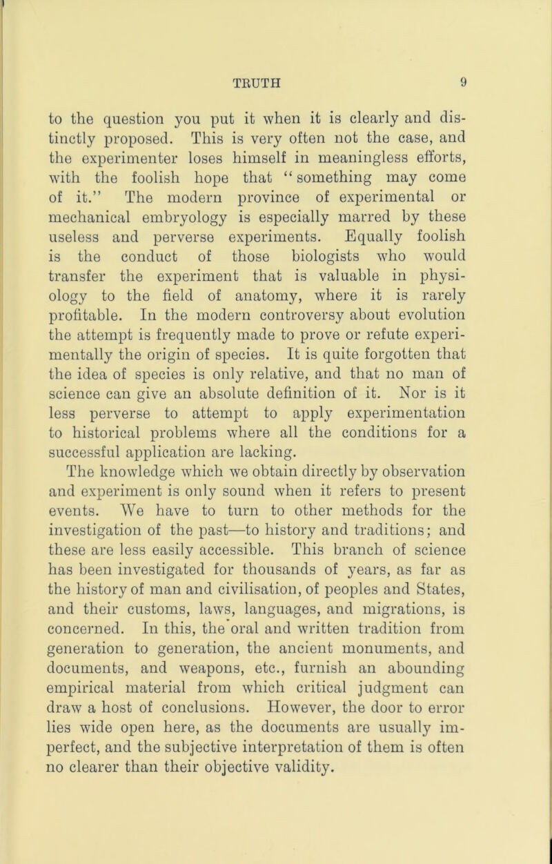 to the question you put it when it is clearly and dis- tinctly proposed. This is very often not the case, and the experimenter loses himself in meaningless efforts, with the foolish hope that “ something may come of it.” The modern province of experimental or mechanical embryology is especially marred by these useless and perverse experiments. Equally foolish is the conduct of those biologists who w'ould transfer the experiment that is valuable in physi- ology to the field of anatomy, where it is rarely profitable. In the modern controversy about evolution the attempt is frequently made to prove or refute experi- mentally the origin of species. It is quite forgotten that the idea of species is only relative, and that no man of science can give an absolute definition of it. Nor is it less perverse to attempt to apply experimentation to historical problems where all the conditions for a successful application are lacking. The knowledge which we obtain directly by observation and experiment is only sound when it refers to present events. We have to turn to other methods for the investigation of the past—to history and traditions; and these are less easily accessible. This branch of science has been investigated for thousands of years, as far as the history of man and civilisation, of peoples and States, and their customs, laws, languages, and migrations, is concerned. In this, the oral and written tradition from generation to generation, the ancient monuments, and documents, and weapons, etc., furnish an abounding empirical material from which critical judgment can draw a host of conclusions. However, the door to error lies wide open here, as the documents are usually im- perfect, and the subjective interpretation of them is often no clearer than their objective validity.