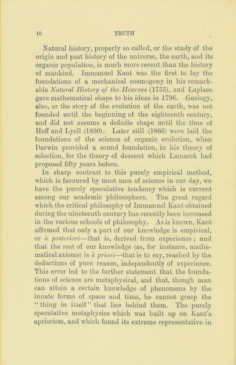 Natural history, properly so called, or the study of the origin and past history of the universe, the earth, and its organic population, is much more recent than the history of mankind. Immanuel Kant was the first to lay the foundations of a mechanical cosmogony in his remark- able Natural History of the Heavens (1755), and Laplace gave mathematical shape to his ideas in 179G. Geology, also, or the story of the evolution of the earth, was not founded until the beginning of the eighteenth century, and did not assume a definite shape until the time of Hoff and Lyell (1830). Later still (1866) were laid the foundations of the science of organic evolution, when Darwin provided a sound foundation, in his theory of selection, for the theory of descent which Lamarck had proposed fifty years before. In sharp contrast to this purely empirical method, which is favoured by most men of science in our day, we have the purely speculative tendency which is current among our academic philosophers. The great regard which the critical philosophy of Immanuel Kant obtained during the nineteenth century has recently been increased in the various schools of philosophy. As is known, Kant affirmed that only a part of our knowledge is empirical, or a posteriori—that is, derived from experience ; and that the rest of our knowledge (as, for instance, mathe- matical axioms) is a priori—that is to say, reached by the deductions of pure reason, independently of experience. This error led to the further statement that the founda- tions of science arc metaphysical, and that, though man can attain a certain knowledge of phenomena by the innate forms of space and time, he cannot grasp the “thing in itself ” that lies behind them. The purely speculative metaphysics which was built up on Kant’s apriorism, and which found its extreme representative in