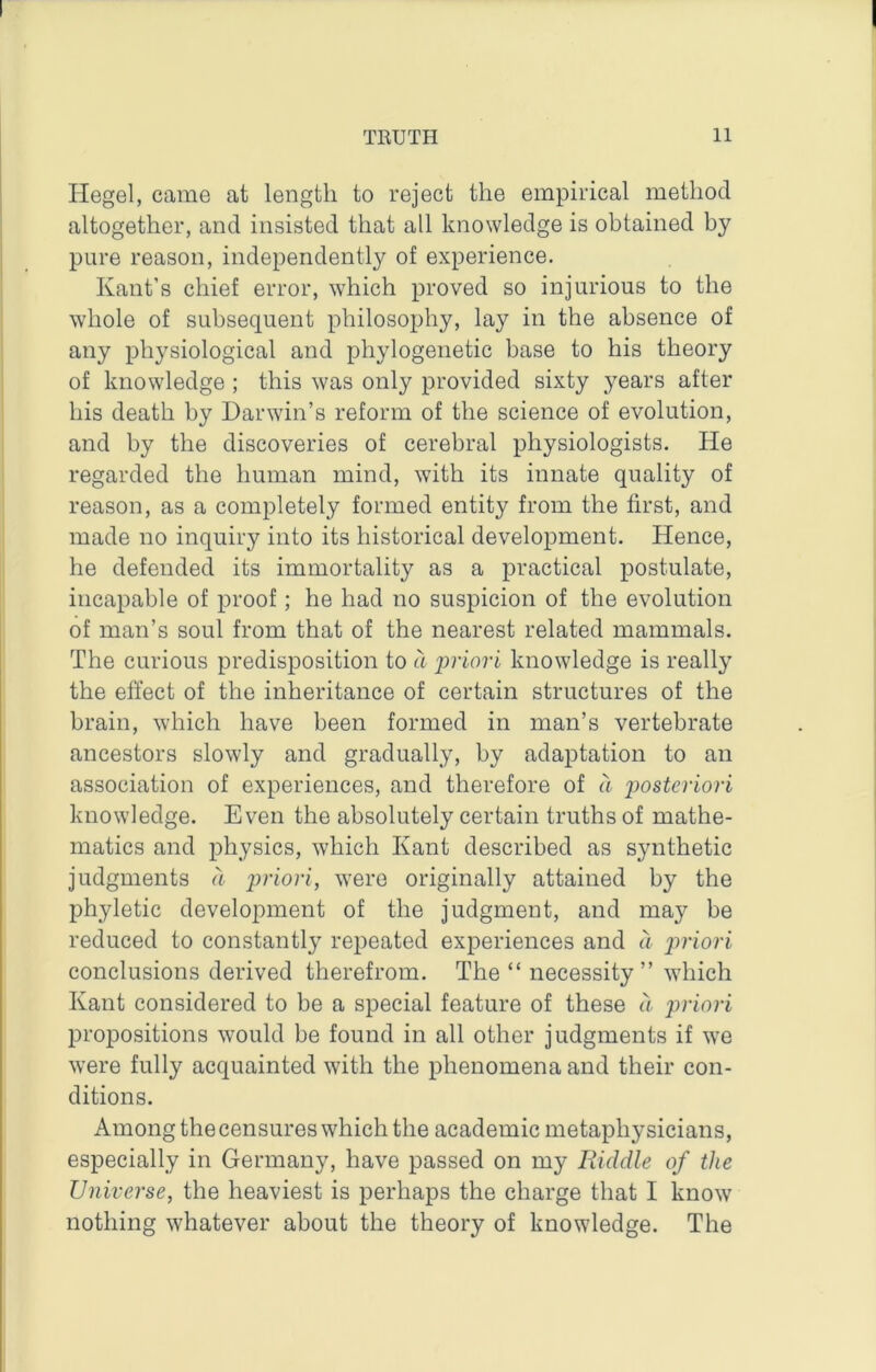 Hegel, came at length to reject the empirical method altogether, and insisted that all knowledge is obtained by pure reason, independently of experience. Kant’s chief error, which proved so injurious to the whole of subsequent philosophy, lay in the absence of any physiological and phylogenetic base to his theory of knowledge ; this was only provided sixty years after his death by Darwin’s reform of the science of evolution, and by the discoveries of cerebral physiologists. He regarded the human mind, with its innate quality of reason, as a completely formed entity from the first, and made no inquiry into its historical development. Hence, he defended its immortality as a practical postulate, incapable of proof; he had no suspicion of the evolution of man’s soul from that of the nearest related mammals. The curious predisposition to a ijriori knowledge is really the effect of the inheritance of certain structures of the brain, which have been formed in man’s vertebrate ancestors slowly and gradually, by adaptation to an association of experiences, and therefore of a 'posteriori knowledge. Even the absolutely certain truths of mathe- matics and physics, which Kant described as synthetic judgments a priori, were originally attained by the phyletic development of the judgment, and may be reduced to constantly repeated experiences and a jwiori conclusions derived therefrom. The “ necessity ” which Kant considered to be a special feature of these a priori propositions would be found in all other judgments if we were fully acquainted with the phenomena and their con- ditions. Among the censures which the academic metaphysicians, especially in Germany, have passed on my Riddle of the Universe, the heaviest is perhaps the charge that I know nothing whatever about the theory of knowledge. The