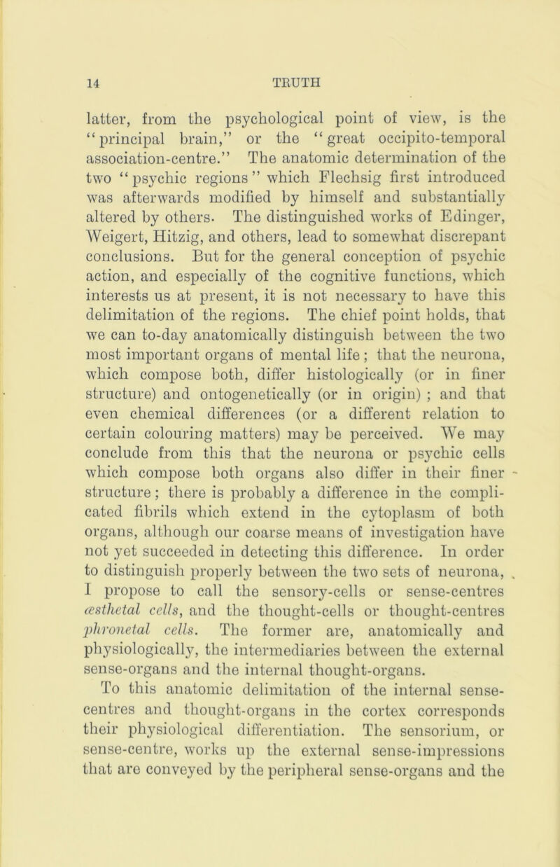 latter, from the psychological point of view, is the “principal brain,” or the “great occipito-temporal association-centre.” The anatomic determination of the two “psychic regions” which Flechsig first introduced was afterwards modified by himself and substantially altered by others. The distinguished works of Edinger, Weigert, Hitzig, and others, lead to somewhat discrepant conclusions. But for the general conception of psychic action, and especially of the cognitive functions, which interests us at present, it is not necessary to have this delimitation of the regions. The chief point holds, that we can to-day anatomically distinguish between the two most important organs of mental life; that the neurona, which compose both, differ histologically (or in finer structure) and ontogenetically (or in origin) ; and that even chemical differences (or a different relation to certain colouring matters) may be perceived. We may conclude from this that the neurona or psychic cells which compose both organs also differ in their finer structure; there is probably a difference in the compli- cated fibrils which extend in the cytoplasm of both organs, although our coarse means of investigation have not yet succeeded in detecting this difference. In order to distinguish properly between the two sets of neurona, I propose to call the sensory-cells or sense-centres (csthetal cells, and the thought-cells or thought-centres phronetal cells. The former are, anatomically and physiologicall}^, the intermediaries between the external sense-organs and the internal thought-organs. To this anatomic delimitation of the internal sense- centres and thought-organs in the cortex corresponds their physiological differentiation. The sensorium, or sense-centre, works up the external sense-impressions that are conveyed by the peripheral sense-organs and the