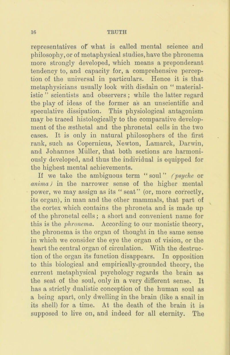 representatives of what is called mental science and philosophy, or of metaphysical studies, have the phronema more strongly developed, which means a preponderant tendency to, and capacity for, a comprehensive percep- tion of the universal in particulars. Hence it is that metaphysicians usually look with disdain on “ material- istic ” scientists and observers ; while the latter regard the play of ideas of the former as an unscientific and speculative dissipation. This physiological antagonism may be traced histologically to the comparative develop- ment of the aesthetal and the phronetal cells in the two cases. It is only in natural philosophers of the first rank, such as Copernicus, Newton, Lamarck, Darwin, and Johannes Muller, that both sections are harmoni- ously developed, and thus the individual is equipped for the highest mental achievements. If we take the ambiguous term “soul” (iisychc or animaj in the narrower sense of the higher mental power, we may assign as its “ seat” (or, more correctly, its organ), in man and the other mammals, that part of the cortex which contains the phroneta and is made up of the phronetal cells; a short and convenient name for this is the yhroiicina. According to our monistic theory, the phronema is the organ of thought in the same sense in which we consider the eye the organ of vision, or the heart the central organ of circulation. With the destruc- tion of the organ its function disappears. In opposition to this biological and empirically-grounded theory, the current metaphysical psychology regards the brain as the seat of the soul, only in a very different sense. It has a strictly dualistic conception of the human soul as a being apart, only dwelling in the brain (like a snail in its shell) for a time. At the death of the brain it is supposed to live on, and indeed for all eternity. The