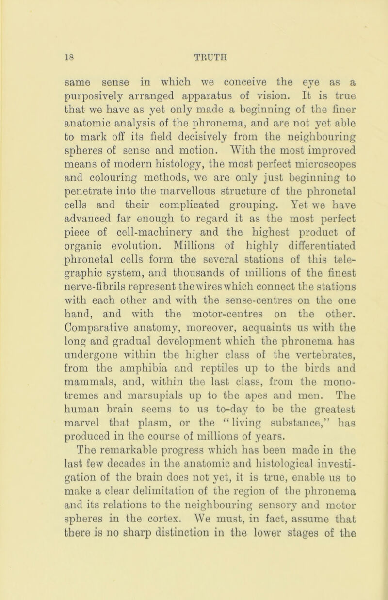 same sense in which we conceive the eye as a pnrposively arranged apparatus of vision. It is true that we have as yet only made a beginning of the finer anatomic analysis of the phronema, and are not yet able to mark off its field decisively from the neighbouring spheres of sense and motion. With the most improved means of modern histology, the most perfect microscopes and colouring methods, we are only just beginning to penetrate into the marvellous structure of the phronetal cells and their complicated grouping. Yet we have advanced far enough to regard it as the most perfect piece of cell-machinery and the highest product of organic evolution. Millions of highly differentiated phronetal cells form the several stations of this tele- graphic system, and thousands of millions of the finest nerve-fibrils represent the wires which connect the stations with each other and with the sense-centres on the one hand, and with the motor-centres on the other. Comparative anatom}^ moreover, acquaints us with the long and gradual development which the phronema has undergone within the higher class of the vertebrates, from the amphibia and reptiles up to the birds and mammals, and, within the last class, from the mono- tremes and marsupials up to the apes and men. The human brain seems to us to-day to be the greatest marvel that plasm, or the “living substance,’’ has produced in the course of millions of years. The remarkable progress which has been made in the last few decades in the anatomic and histological investi- gation of the brain does not yet, it is true, enable us to make a clear delimitation of the region of the phronema and its relations to the neighbouring sensory and motor spheres in the cortex. We must, in fact, assume that there is no sharp distinction in the lower stages of the