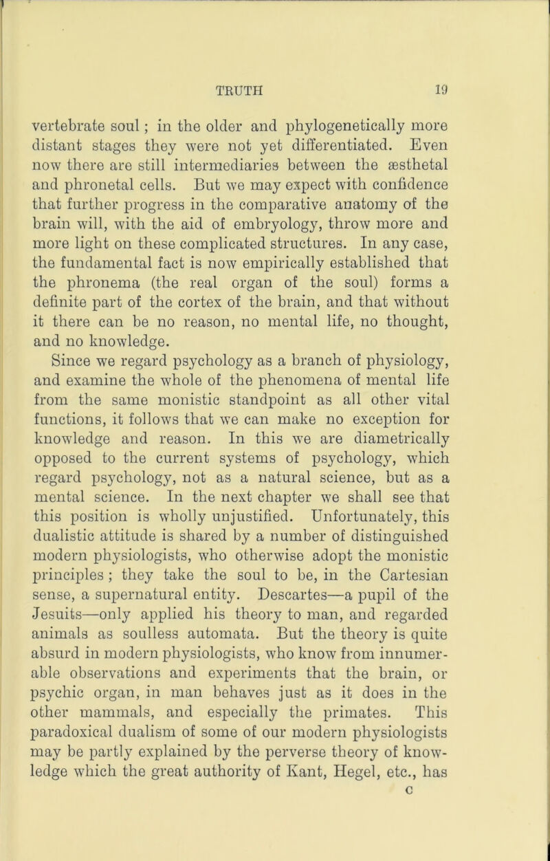 vertebrate soul; in the older and phylogenetically more distant stages they were not yet differentiated. Even now there are still intermediaries between the sesthetal and phronetal cells. But we may expect with confidence that further progress in the comparative anatomy of the brain will, with the aid of embryology, throw more and more light on these complicated structures. In any case, the fundamental fact is now empirically established that the phronema (the real organ of the soul) forms a definite part of the cortex of the brain, and that without it there can be no reason, no mental life, no thought, and no knowledge. Since we regard psychology as a branch of physiology, and examine the whole of the phenomena of mental life from the same monistic standpoint as all other vital functions, it follows that we can make no exception for knowledge and reason. In this we are diametrically opposed to the current systems of psychology, which regard psychology, not as a natural science, but as a mental science. In the next chapter we shall see that this position is wholly unjustified. Unfortunately, this dualistic attitude is shared by a number of distinguished modern physiologists, who otherwise adopt the monistic principles ; they take the soul to be, in the Cartesian sense, a supernatural entity. Descartes—a pupil of the Jesuits—only applied his theory to man, and regarded animals as soulless automata. But the theory is quite absurd in modern physiologists, who know from innumer- able observations and experiments that the brain, or psychic organ, in man behaves just as it does in the other mammals, and especially the primates. This paradoxical dualism of some of our modern physiologists may be partly explained by the perverse theory of know- ledge which the great authority of Kant, Hegel, etc., has c