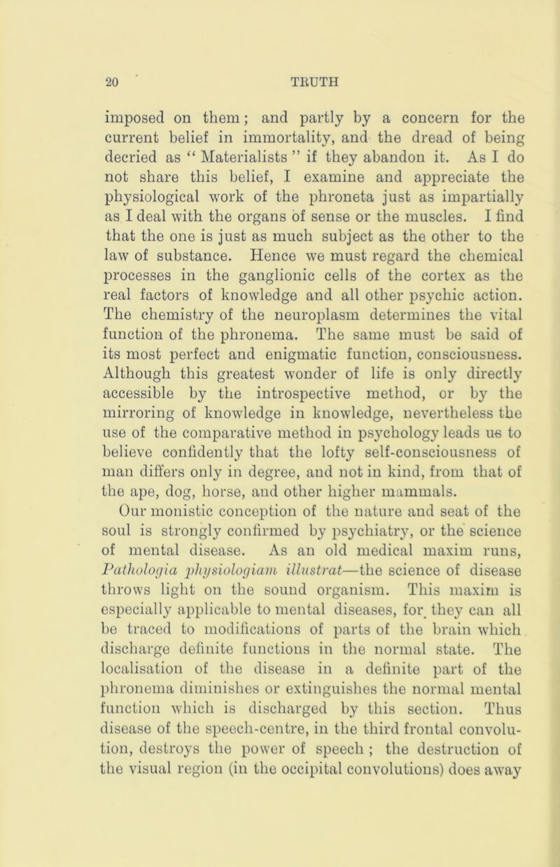 imposed on them; and partly by a concern for the current belief in immortality, and the dread of being decried as “ Materialists ” if they abandon it. As I do not share this belief, I examine and appreciate the physiological work of the phroneta just as impartially as I deal with the organs of sense or the muscles. I find that the one is just as much subject as the other to the law of substance. Hence we must regard the chemical processes in the ganglionic cells of the cortex as the real factors of knowledge and all other psychic action. The chemistry of the neuroplasm determines the vital function of the phronema. The same must be said of its most perfect and enigmatic function, consciousness. Although this greatest wonder of life is only directly accessible by the introspective method, or by the mirroring of knowledge in knowledge, nevertheless the use of the comparative method in psychology leads ue to believe confidently that the lofty self-consciousness of man differs only in degree, and not in kind, from that of the ape, dog, horse, and other higher mammals. Our monistic conception of the nature and seat of the soul is strongly confirmed by psychiatiy, or the science of mental disease. As an old medical maxim runs, Palliologia physiologiam Ulustrat—the science of disease throws light on the sound organism. This maxim is especially applicable to mental diseases, for they can all be traced to modifications of parts of the brain which discharge definite functions in the normal state. The localisation of the disease in a definite part of the phronema diminishes or extinguishes the normal mental function which is discharged by this section. Thus disease of the speech-centre, in the third frontal convolu- tion, destroys the power of speech ; the destruction of the visual region (in the occipital convolutions) does away