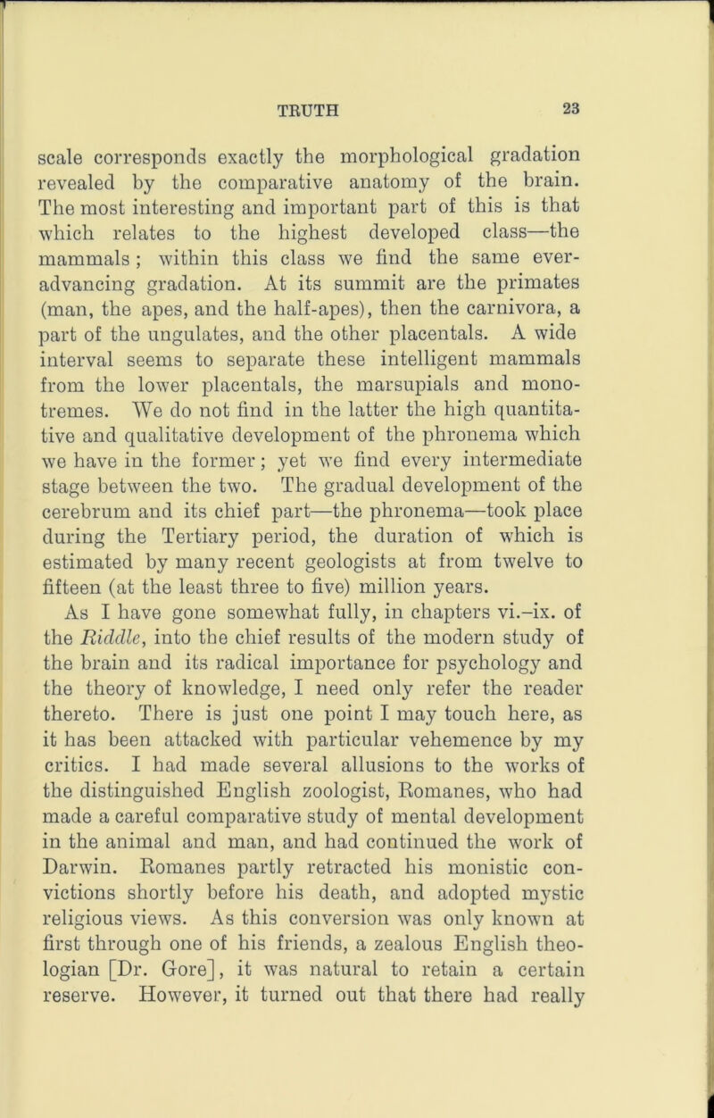 scale corresponds exactly the morphological gradation revealed by the comparative anatomy of the brain. The most interesting and important part of this is that which relates to the highest developed class—the mammals; within this class we find the same ever- advancing gradation. At its summit are the primates (man, the apes, and the half-apes), then the carnivora, a part of the ungulates, and the other placentals. A wide interval seems to separate these intelligent mammals from the lower placentals, the marsupials and mono- tremes. We do not find in the latter the high quantita- tive and qualitative development of the phronema which we have in the former; yet we find every intermediate stage between the two. The gradual development of the cerebrum and its chief part—the phronema—took place during the Tertiary period, the duration of which is estimated by many recent geologists at from twelve to fifteen (at the least three to five) million years. As I have gone somewhat fully, in chapters vi.-ix. of the Riddle, into the chief results of the modern study of the brain and its radical importance for psychology and the theory of knowledge, I need only refer the reader thereto. There is just one point I may touch here, as it has been attacked with particular vehemence by my critics. I had made several allusions to the works of the distinguished English zoologist, Romanes, who had made a careful comparative study of mental development in the animal and man, and had continued the work of Darwin. Romanes partly retracted his monistic con- victions shortly before his death, and adopted mystic religious views. As this conversion was only known at first through one of his friends, a zealous English theo- logian [Dr. Gore], it w’as natural to retain a certain reserve. However, it turned out that there had really