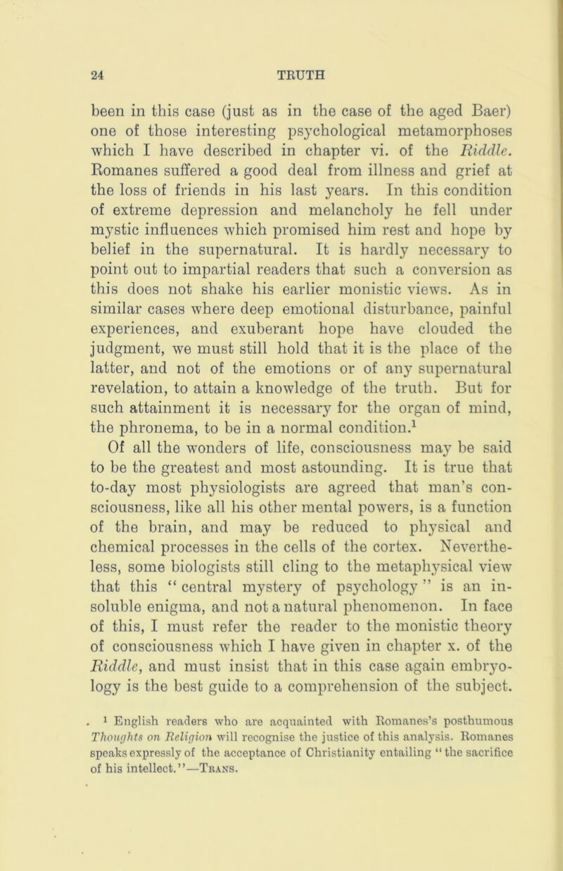 been in this case (just as in the case of the aged Baer) one of those interesting psychological metamorphoses which I have described in chapter vi. of the Riddle. Romanes suffered a good deal from illness and grief at the loss of friends in his last years. In this condition of extreme depression and melancholy he fell under mystic influences which promised him rest and hope by belief in the supernatural. It is hardly necessary to point out to impartial readers that such a conversion as this does not shake his earlier monistic views. As in similar cases where deep emotional disturbance, painful experiences, and exuberant hope have clouded the judgment, we must still hold that it is the place of the latter, and not of the emotions or of any supernatural revelation, to attain a knowledge of the truth. But for such attainment it is necessary for the organ of mind, the phronema, to be in a normal condition.^ Of all the wonders of life, consciousness may be said to be the greatest and most astounding. It is true that to-day most physiologists are agreed that man’s con- sciousness, like all his other mental powers, is a function of the brain, and may be reduced to physical and chemical processes in the cells of the cortex. Neverthe- less, some biologists still cling to the metaphysical view that this “ central mystery of psychology ” is an in- soluble enigma, and not a natural phenomenon. In face of this, I must refer the reader to the monistic theory of consciousness which I have given in chapter x. of the Riddle, and must insist that in this case again embryo- logy is the best guide to a comprehension of the subject. . 1 English readers who are acquainted with Eomanes’s posthumous Thoughts on Relirjioii will recognise the justice of this analysis. Romanes speaks expressly of the acceptance of Christianity entailing “the sacrifice of his intellect.”—Tkans.