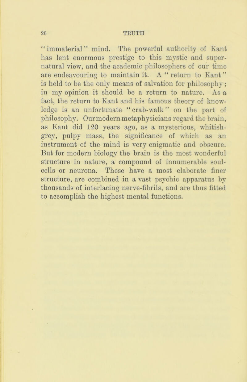“immaterial” mind. The powerful authority of Kant has lent enormous prestige to this mystic and super- natural view, and the academic philosophers of our time are endeavouring to maintain it. A “ return to Kant” is held to be the only means of salvation for philosophy; in my opinion it should be a return to nature. As a fact, the return to Kant and his famous theoiy of know- ledge is an unfortunate “crab-walk” on the part of philosophy. Our modern metaphysicians regard the brain, as Kant did 120 years ago, as a mysterious, whitish- grey, pulpy mass, the significance of which as an instrument of the mind is very enigmatic and obscure. But for modern biology the brain is the most wonderful structure in nature, a compound of innumerable soul- cells or neurona. These have a most elaborate finer structure, are combined in a vast psychic apparatus by thousands of interlacing nerve-fibrils, and are thus fitted to accomplish the highest mental functions.